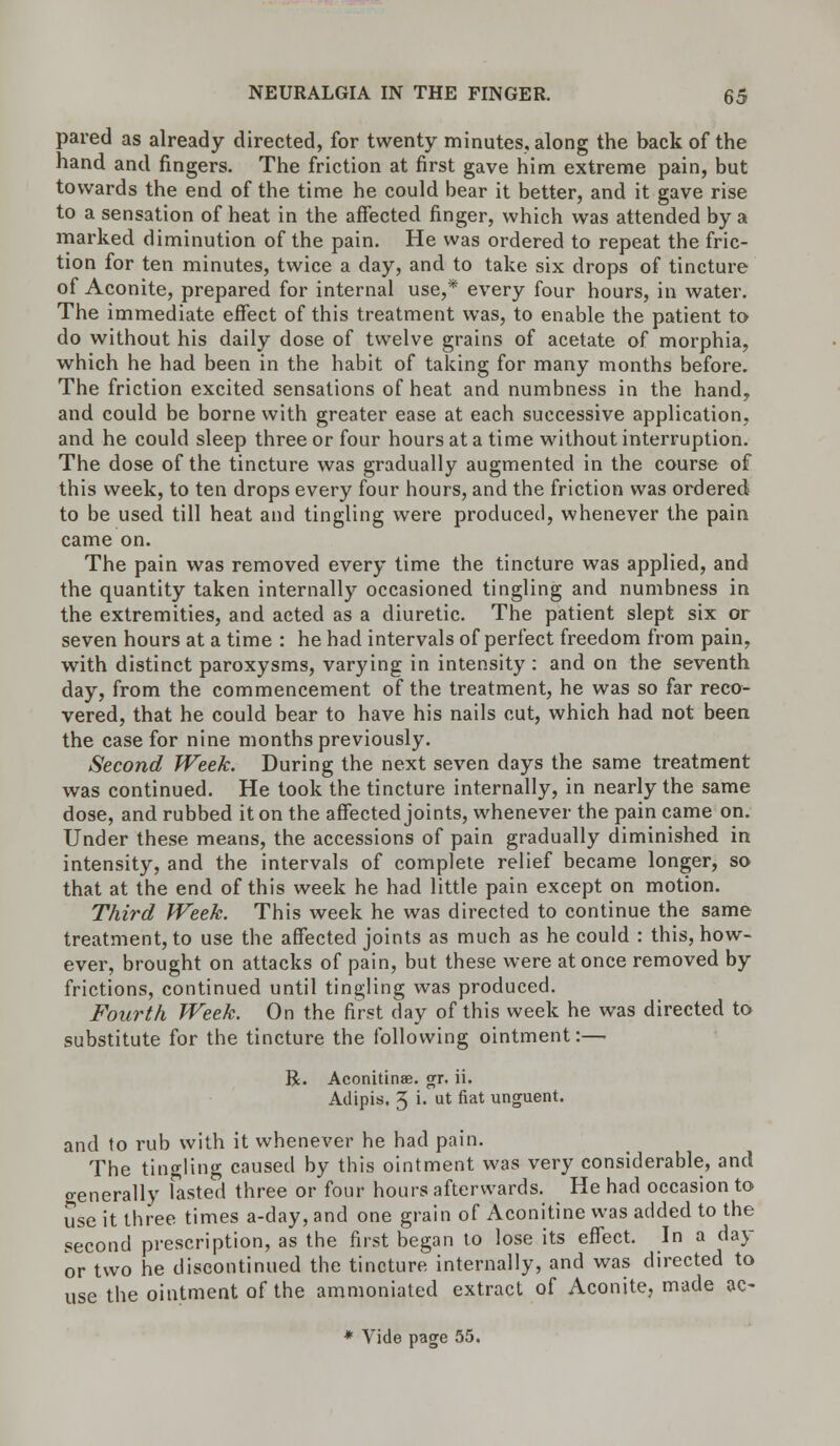 pared as already directed, for twenty minutes, along the back of the hand and fingers. The friction at first gave him extreme pain, but towards the end of the time he could bear it better, and it gave rise to a sensation of heat in the affected finger, which was attended by a marked diminution of the pain. He was ordered to repeat the fric- tion for ten minutes, twice a day, and to take six drops of tincture of Aconite, prepared for internal use,* every four hours, in water. The immediate effect of this treatment was, to enable the patient to do without his daily dose of twelve grains of acetate of morphia, which he had been in the habit of taking for many months before. The friction excited sensations of heat and numbness in the hand, and could be borne with greater ease at each successive application, and he could sleep three or four hours at a time without interruption. The dose of the tincture was gradually augmented in the course of this week, to ten drops every four hours, and the friction was ordered to be used till heat and tingling were produced, whenever the pain came on. The pain was removed every time the tincture was applied, and the quantity taken internally occasioned tingling and numbness in the extremities, and acted as a diuretic. The patient slept six or seven hours at a time : he had intervals of perfect freedom from pain, with distinct paroxysms, varying in intensity : and on the seventh day, from the commencement of the treatment, he was so far reco- vered, that he could bear to have his nails cut, which had not been the case for nine months previously. Second Week. During the next seven days the same treatment was continued. He took the tincture internally, in nearly the same dose, and rubbed it on the affected joints, whenever the pain came on. Under these means, the accessions of pain gradually diminished in intensity, and the intervals of complete relief became longer, so that at the end of this week he had little pain except on motion. Third Week. This week he was directed to continue the same treatment, to use the affected joints as much as he could : this, how- ever, brought on attacks of pain, but these were at once removed by frictions, continued until tingling was produced. Fourth Week. On the first day of this week he was directed to substitute for the tincture the following ointment:— R. Aconitinae. gr. ii. Adipis. 3 i. ut fiat unguent. and to rub with it whenever he had pain. The tingling caused by this ointment was very considerable, and generally fasted three or four hours afterwards. He had occasion to use it three times a-day, and one grain of Aconitine was added to the second prescription, as the first began to lose its effect. In a day or two he discontinued the tincture internally, and was directed to use the ointment of the ammoniated extract of Aconite, made ac- * Vide page 55.