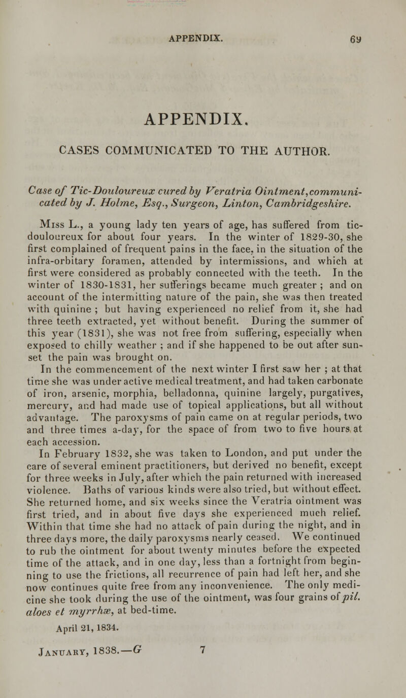 APPENDIX. CASES COMMUNICATED TO THE AUTHOR. Case, of Tic-Douloureux cured by Veratria Ointment,communi- cated by J. Holme, Esq., Surgeon, Linton, Cambridgeshire. Miss L., a young lady ten years of age, has suffered from tic- douloureux for about four years. In the winter of 1829-30, she first complained of frequent pains in the face, in the situation of the infra-orbitary foramen, attended by intermissions, and which at first were considered as probably connected with the teeth. In the winter of 1830-1S31, her sufferings became much greater ; and on account of the intermitting nature of the pain, she was then treated with quinine ; but having experienced no relief from it, she had three teeth extracted, yet without benefit. During the summer of this year (1831), she was not free from suffering, especially when exposed to chilly weather ; and if she happened to be out after sun- set the pain was brought on. In the commencement of the next winter I first saw her ; at that time she was underactive medical treatment, and had taken carbonate of iron, arsenic, morphia, belladonna, quinine largely, purgatives, mercury, and had made use of topical applications, but all without advantage. The paroxysms of pain came on at regular periods, two and three times a-day, for the space of from two to five hours at each accession. In February 1832, she was taken to London, and put under the care of several eminent practitioners, but derived no benefit, except for three weeks in July, after which the pain returned with increased violence. Baths of various kinds were also tried, but without effect. She returned home, and six weeks since the Veratria ointment was first tried, and in about five days she experienced much relief. Within that time she had no attack of pain during the night, and in three days more, the daily paroxysms nearly ceased. We continued to rub the ointment for about twenty minutes before the expected time of the attack, and in one clay, less than a fortnight from begin- ning to use the frictions, all recurrence of pain had left her, and she now continues quite free from any inconvenience. The only medi- cine she took during the use of the ointment, was four grains ofpil. aloes et myrrhse, at bed-time. April 21, 1834.