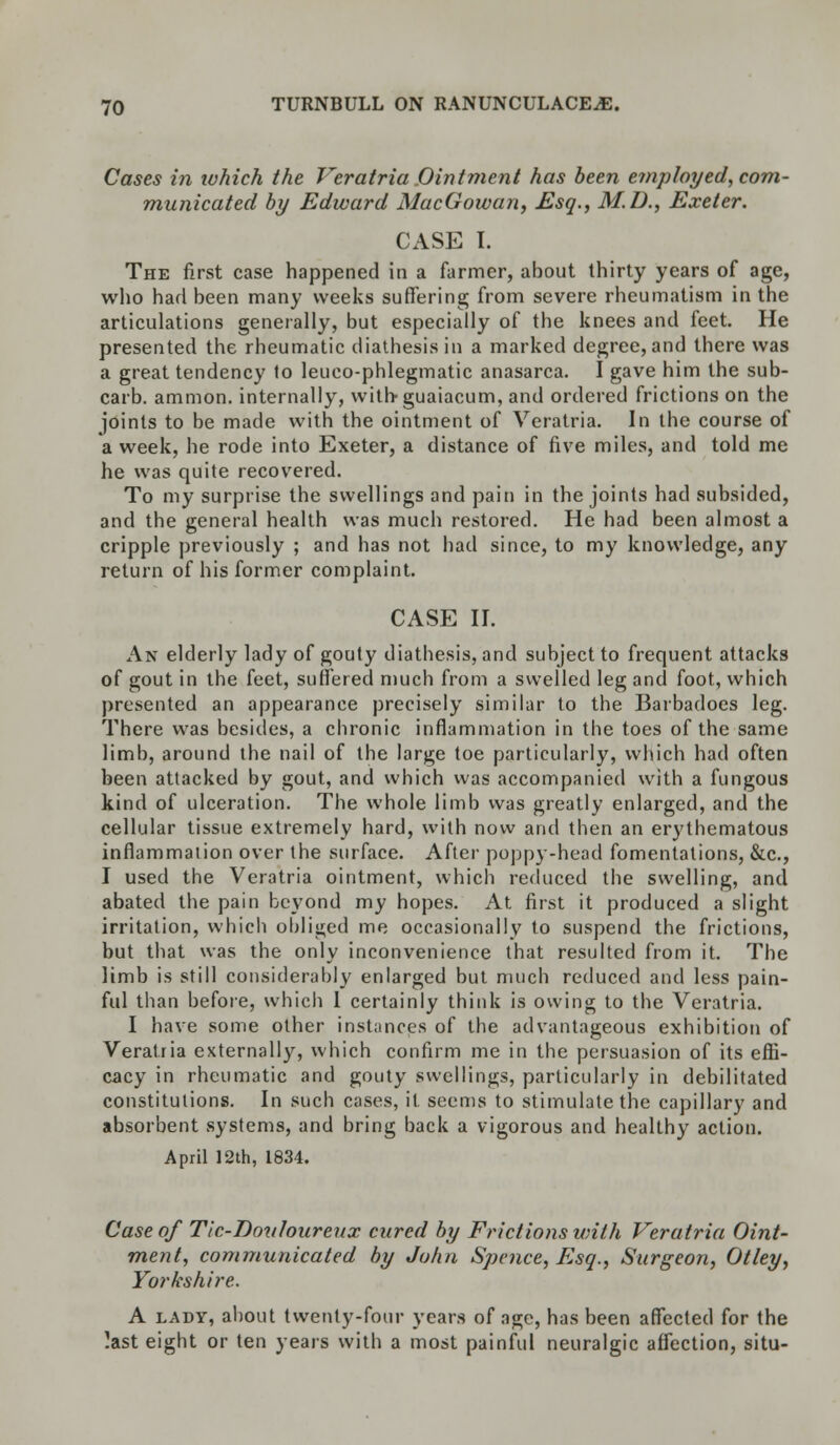 Cases in ivhich the Veratria Ointment has been employed, com- municated by Edward MacGowan, Esq., M.D., Exeter. CASE I. The first case happened in a farmer, about thirty years of age, who had been many weeks suffering from severe rheumatism in the articulations generally, but especially of the knees and feet. He presented the rheumatic diathesis in a marked degree, and there was a great tendency to leuco-phlegmatic anasarca. I gave him the sub- carb. amnion, internally, withguaiacum, and ordered frictions on the joints to be made with the ointment of Veratria. In the course of a week, he rode into Exeter, a distance of five miles, and told me he was quite recovered. To my surprise the swellings and pain in the joints had subsided, and the general health was much restored. He had been almost a cripple previously ; and has not had since, to my knowledge, any return of his former complaint. CASE II. An elderly lady of gouty diathesis, and subject to frequent attacks of gout in the feet, suffered much from a swelled leg and foot, which presented an appearance precisely similar to the Barbadoes leg. There was besides, a chronic inflammation in the toes of the same limb, around the nail of the large toe particularly, which had often been attacked by gout, and which was accompanied with a fungous kind of ulceration. The whole limb was greatly enlarged, and the cellular tissue extremely hard, with now and then an erythematous inflammation over the surface. After poppy-head fomentations, &c, I used the Veratria ointment, which reduced the swelling, and abated the pain beyond my hopes. At first it produced a slight irritation, which obliged me occasionally to suspend the frictions, but that was the only inconvenience that resulted from it. The limb is still considerably enlarged but much reduced and less pain- ful than before, which I certainly think is owing to the Veratria. I have some other instances of the advantageous exhibition of Veratria externally, which confirm me in the persuasion of its effi- cacy in rheumatic and gouty swellings, particularly in debilitated constitutions. In such cases, it seems to stimulate the capillary and absorbent systems, and bring back a vigorous and healthy action. April 12th, 1834. Case of Tic-Douloureux cured by Frictions with Veratria Oint- ment, communicated by John Spcnce, Esq., Surgeon, Otley, Yorkshire. A lady, about twenty-four years of age, has been affected for the ?ast eight or ten years with a most painful neuralgic affection, situ-