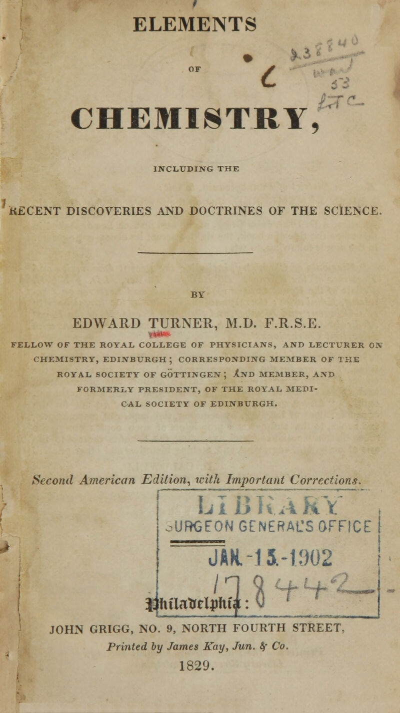 ELEMENTS OF * c CHEMISTRY, INCLUDING THE RECENT DISCOVERIES AND DOCTRINES OF THE SCIENCE. EDWARD TURNER, M.D. F.R.S.E. FELLOW OF THE ROYAL COLLEGE OF PHYSICIANS, AND LECTURER ON CHEMISTRY, EDINBURGH; CORRESPONDING MEMBER OF THE ROYAL SOCIETY OF GOTTINGEN; AND MEMBER, AND FORMERLY PRESIDENT, OF THE ROYAL MEDI- CAL SOCIETY OF EDINBURGH. Second American Edition, with Important Corrections. LIBRARY ■UBGEON GENERAL'S OFFICE J AN. -15.-11)02 / JOHN GRIGG, NO. 9, NORTH FOURTH STREET, Printed by James Kay, Jun. &f Co. 1829.