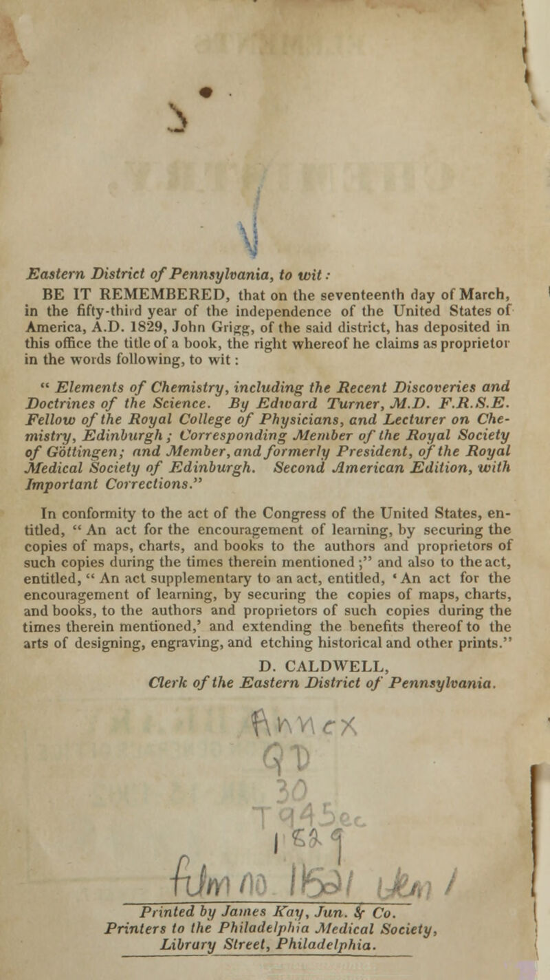 Eastern District of Pennsylvania, to wit ■• BE IT REMEMBERED, that on the seventeenth day of March, in the fifty-third year of the independence of the United States of America, A.D. 1829, John Grigg, of the said district, has deposited in this office the title of a book, the right whereof he claims as proprietor in the words following, to wit:  Elements of Chemistry, including the Recent Discoveries and Doctrines of the Science. By Edward Turner, M.D. F.R.S.E. Fellow of the Royal College of Physicians, and Lecturer on Che- mistry, Edinburgh ; Corresponding Member of the Royal Society of Gottingen; and Member, and formerly President, of the Royal Medical Society of Edinburgh. Second American Edition, with Important Corrections. In conformity to the act of the Congress of the United States, en- titled,  An act for the encouragement of learning, by securing the copies of maps, charts, and books to the authors and proprietors of such copies during the times therein mentioned; and also to the act, entitled,  An act supplementary to an act, entitled, 'An act for the encouragement of learning, by securing the copies of maps, charts, and books, to the authors and proprietors of such copies during the times therein mentioned,' and extending the benefits thereof to the arts of designing, engraving, and etching historical and other prints. D. CALDWELL, Clerk of the Eastern District of Pennsylvania. I £iff1< IrSJ/ [JiA}/ Printed by James Kay, Jun. Sf Co. Printers to the Philadelphia Medical Society, Library Street, Philadelphia. {