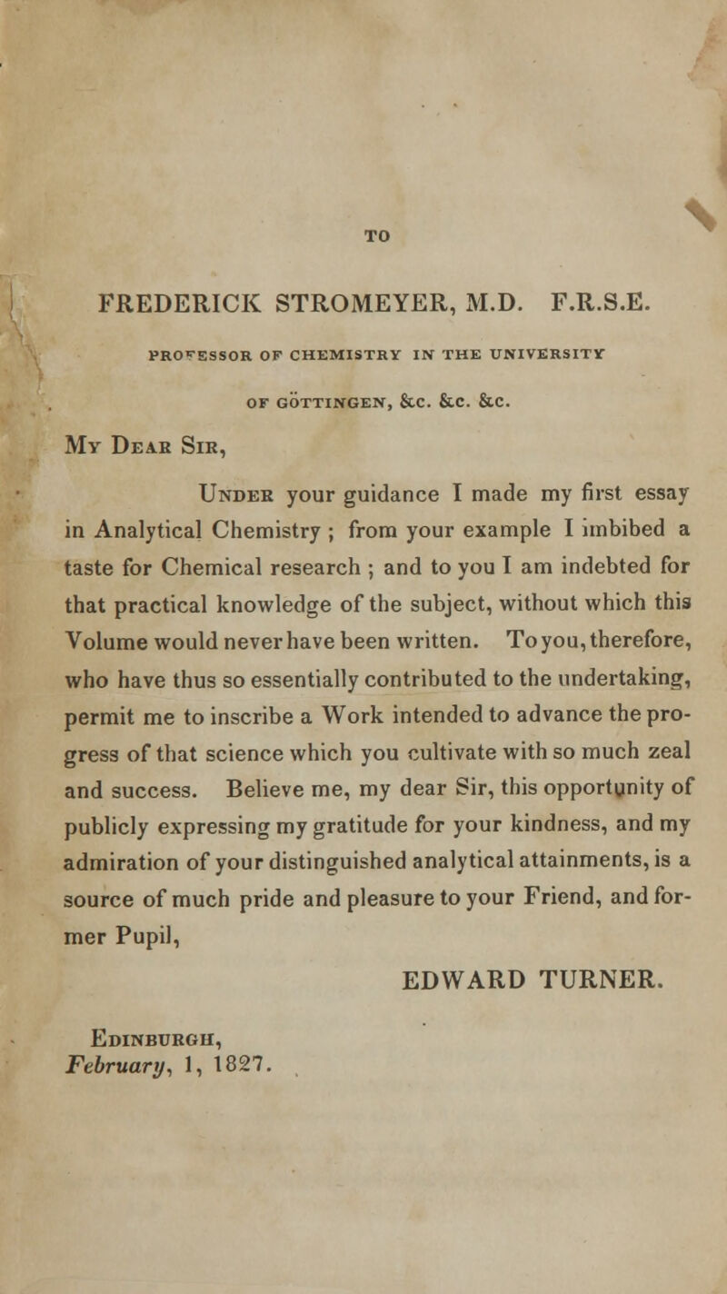 FREDERICK STROMEYER, M.D. F.R.S.E. PROCESSOR OF CHEMISTRY IN THE UNIVERSITY OF GOTTINGEN, &C. &.C. &C. My Deah Sir, Under your guidance I made my first essay in Analytical Chemistry ; from your example I imbibed a taste for Chemical research ; and to you I am indebted for that practical knowledge of the subject, without which this Volume would never have been written. To you, therefore, who have thus so essentially contributed to the undertaking, permit me to inscribe a Work intended to advance the pro- gress of that science which you cultivate with so much zeal and success. Believe me, my dear Sir, this opportunity of publicly expressing my gratitude for your kindness, and my admiration of your distinguished analytical attainments, is a source of much pride and pleasure to your Friend, and for- mer Pupil, EDWARD TURNER. Edinburgh, February, 1, 1827.