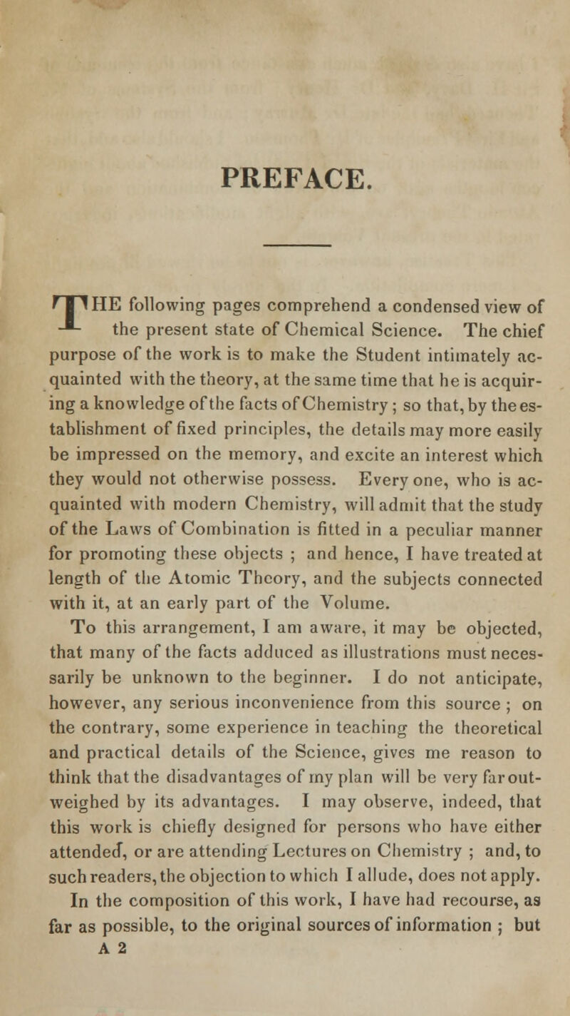 PREFACE. f 11HE following pages comprehend a condensed view of -*- the present state of Chemical Science. The chief purpose of the work is to make the Student intimately ac- quainted with the theory, at the same time that he is acquir- ing a knowledge of the facts of Chemistry; so that, by the es- tablishment of fixed principles, the details may more easily be impressed on the memory, and excite an interest which they would not otherwise possess. Every one, who is ac- quainted with modern Chemistry, will admit that the study of the Laws of Combination is fitted in a peculiar manner for promoting these objects ; and hence, I have treated at length of the Atomic Theory, and the subjects connected with it, at an early part of the Volume. To this arrangement, I am aware, it may be objected, that many of the facts adduced as illustrations must neces- sarily be unknown to the beginner. I do not anticipate, however, any serious inconvenience from this source ; on the contrary, some experience in teaching the theoretical and practical details of the Science, gives me reason to think that the disadvantages of my plan will be very far out- weighed by its advantages. I may observe, indeed, that this work is chiefly designed for persons who have either attended, or are attending Lectures on Chemistry ; and, to such readers, the objection to which I allude, does not apply. In the composition of this work, I have had recourse, as far as possible, to the original sources of information ; but A 2