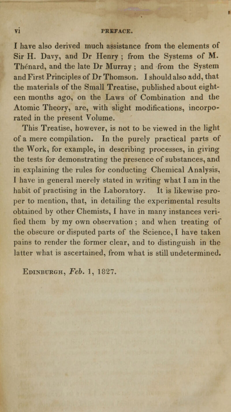 I have also derived much assistance from the elements of Sir H. Davy, and Dr Henry ; from the Systems of M. Thenard, and the late Dr Murray ; and from the System and First Principles of Dr Thomson. I should also add, that the materials of the Small Treatise, published about eight- een months ago, on the Laws of Combination and the Atomic Theory, are, with slight modifications, incorpo- rated in the present Volume. This Treatise, however, is not to be viewed in the light of a mere compilation. In the purely practical parts of the Work, for example, in describing processes, in giving the tests for demonstrating the presence of substances, and in explaining the rules for conducting Chemical Analysis, I have in general merely stated in writing what I am in the habit of practising in the Laboratory. It is likewise pro- per to mention, that, in detailing the experimental results obtained by other Chemists, I have in many instances veri- fied them by my own observation ; and when treating of the obscure or disputed parts of the Science, I have taken pains to render the former clear, and to distinguish in the latter what is ascertained, from what is still undetermined. Edinburgh, Feb. 1, 1827.