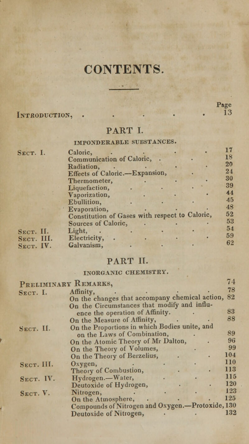 CONTENTS. Introduction, Page 13 PART I. IMPONDERABLE SUBSTANCES Sect. I. Caloric, Communication of Caloric, . Radiation, Effects of Caloric—Expansion, Thermometer, Liquefaction, Vaporization, Ebullition, Evaporation, Constitution of Gases with respec Sources of Caloric, Sect. II. Light, Sect. III. Electricity, . Sect. IV. Galvanism, PART II. INORGANIC CHEMISTRY. 17 18 20 24 30 39 44 45 43 t to Calori c, 52 53 54 59 62 Preliminary Remarks, Sect. I. 74 Affinity, . . . 78 On the changes that accompany chemical action, 82 On the Circumstances that modify and influ- ence the operation of Affinity. On the Measure of Affinity, Sect. II. On the Proportions in which Bodies unite, and on the Laws of Combination, On the Atomic Theory of Mr Dalton, On the Theory of Volumes, On the Theory of Berzelius, Sect. III. Oxygen, Theory of Combustion, Sect. IV. Hydrogen.—Water, Deutoxide of Hydrogen, Sect. V. Nitrogen, On the Atmosphere, Compounds of Nitrogen and Oxygen.—Protoxide, 130 Deutoxide of Nitrogen, 83 88 89 90 99 104 110 113 115 120 123 125 132