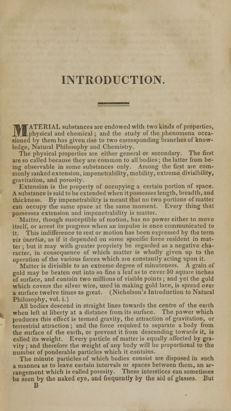 INTRODUCTION. MATERIAL substances are endowed with two kinds of properties, physical and chemical; and the study of the phenomena occa- sioned by them has given rise to two corresponding branches of know- ledge, Natural Philosophy and Chemistry. The physical properties are either general or secondary. The first are so called because they are common to all bodies; the latter from be- ing observable in some substances only. Among the first are com- monly ranked extension, impenetrability, mobility, extreme divisibility, gravitation, and porosity. Extension is the property of occupying a certain portion of space. A substance is said to be extended when it possesses length, breadth, and thickness. By impenetrability is meant that no two portions of matter can occupy the same space at the same moment. Every thing that possesses extension and impenetrability is matter. Matter, though susceptible of motion, has no power either to move itself, or arrest its progress when an impulse is once communicated to it. This indifference to rest or motion has been expressed by the term vis inertia, as if it depended on some specific force resident in mat- ter ; but it may with greater propriety be regarded as a negative cha- racter, in consequence of which matter is wholly given up to the operation of the various forces which are constantly acting upon it. Matter is divisible to an extreme degree of minuteness. A grain of gold may be beaten out into so fine a leaf as to cover 50 square, inches of surface, and contain two millions of visible points ; and yet the gold which covers the silver wire, used in making gold lace, is spread orer a surface twelve times as great. (Nicholson's Introduction to Natural Philosophy, vol. i.) All bodies descend in straight lines towards the centre of the earth when left at liberty at a distance from its surface. The power which produces this effect is termed gravity, the attraction of gravitation, or terrestrial attraction; and the force required to separate a body from the surface of the earth, or prevent it from descending towards it, is called its weight. Every particle of matter is equally affected by gra- vity; and therefore the weight of any body will be proportional to the number of ponderable particles which it contains. The minute particles of which bodies consist are disposed in such a mannee as to leave certain intervals or spaces between them, an ar- rangement which is called porosity. These interstices can sometimes be seen by the naked eye, and frequently by the aid of glasses. But B