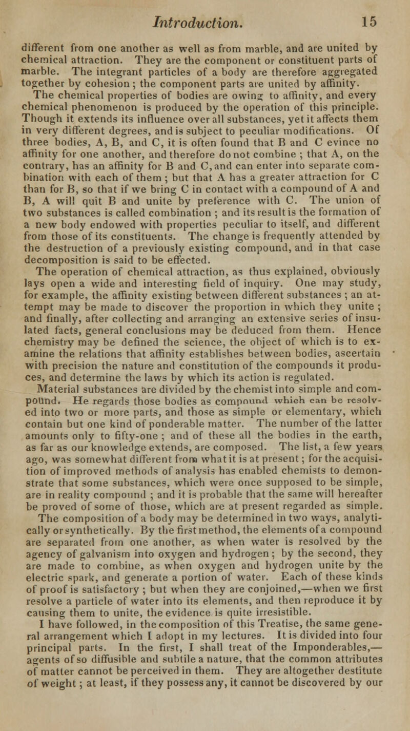 different from one another as well as from marble, and are united by chemical attraction. They are the component or constituent pacts of marble. The integrant particles of a body are therefore aggregated together by cohesion; the component parts are united by affinity. The chemical properties of bodies are owing to affinity, and every chemical phenomenon is produced by the operation of this principle. Though it extends its influence over all substances, yet it affects them in very different degrees, and is subject to peculiar modifications. Of three bodies, A, B, and C, it is often found that B and C evince no affinity for one another, and therefore do not combine ; that A, on the contrary, has an affinity for B and C,and can enter into separate com- bination with each of them ; but that A has a greater attraction for C than for B, so that if we bring C in contact with a compound of A and B, A will quit B and unite by preference with C. The union of two substances is called combination ; and its result is the formation of a new body endowed with properties peculiar to itself, and different from those of its constituents. The change is frequently attended by the destruction of a previously existing compound, and in that case decomposition is said to be effected. The operation of chemical attraction, as thus explained, obviously lays open a wide and interesting field of inquiry. One may study, for example, the affinity existing between different substances ; an at- tempt may be made to discover the proportion in which they unite ; and finally, after collecting and arranging an extensive series of insu- lated facts, general conclusions may be deduced from them. Hence chemistry may be defined the science, the object of which is to ex- amine the relations that affinity establishes between bodies, ascertain with precision the nature and constitution of the compounds it produ- ces, and determine the laws by which its action is regulated. Material substances are divided by the chemist into simple and com- pound. He regards those bodies as compound which can be resolv- ed into two or more parts, and those as simple or elementary, which contain but one kind of ponderable matter. The number of the latter amounts only to fifty-one ; and of these all the bodies in the earth, as far as our knowledge extends, are composed. The list, a few years ago, was somewhat different from what it is at present; for the acquisi- tion of improved methods of analysis has enabled chemists to demon- strate that some substances, which were once supposed to be simple, are in reality compound ; and it is probable that the same will hereafter be proved of some of those, which are at present regarded as simple. The composition of a body may be determined in two ways, analyti- cally orsynthetically. By the firstmethod, the elements of a compound are separated from one another, as when water is resolved by the agency of galvanism into oxygen and hydrogen; by the second, they are made to combine, as when oxygen and hydrogen unite by the electric spark, and generate a portion of water. Each of these kinds of proof is satisfactory ; but when they are conjoined,—when we first resolve a particle of water into its elements, and then reproduce it by causing them to unite, the evidence is quite irresistible. I have followed, in the composition of this Treatise, the same gene- ral arrangement which I adopt in my lectures. It is divided into four principal parts. In the first, I shall treat of the Imponderables,— agents of so diffusible and subtile a nature, that the common attributes of matter cannot be perceived in them. They are altogether destitute of weight; at least, if they possess any, it cannot be discovered by our