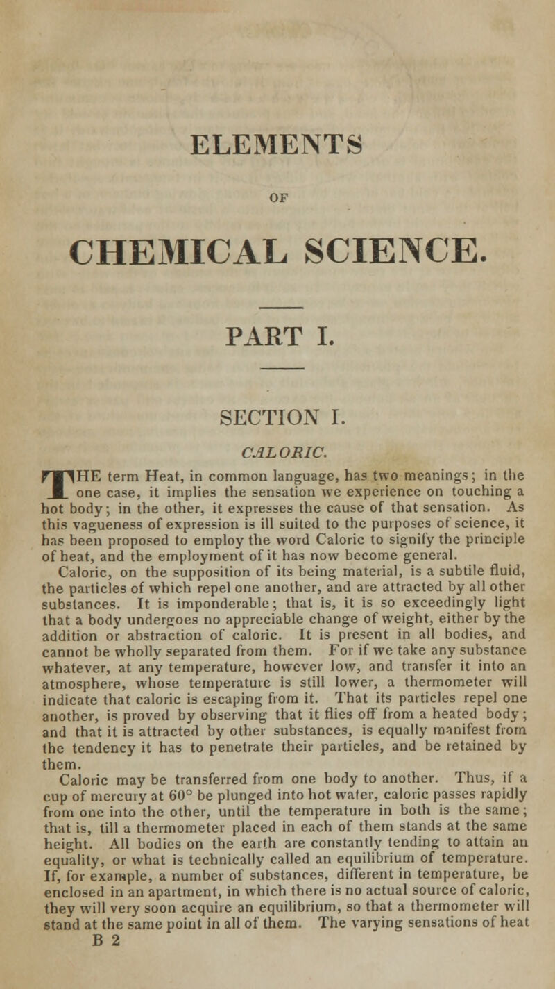 ELEMENTS CHEMICAL SCIENCE. PART I. SECTION I. CALORIC. THE term Heat, in common language, has two meanings; in the one case, it implies the sensation we experience on touching a hot body; in the other, it expresses the cause of that sensation. As this vagueness of expression is ill suited to the purposes of science, it has been proposed to employ the word Caloric to signify the principle of heat, and the employment of it has now become general. Caloric, on the supposition of its being material, is a subtile fluid, the particles of which repel one another, and are attracted by all other substances. It is imponderable; that is, it is so exceedingly light that a body undergoes no appreciable change of weight, either by the addition or abstraction of caloric. It is present in all bodies, and cannot be wholly separated from them. For if we take any substance whatever, at any temperature, however low, and transfer it into an atmosphere, whose temperature is still lower, a thermometer will indicate that caloric is escaping from it. That its particles repel one another, is proved by observing that it flies off from a heated body; and that it is attracted by other substances, is equally manifest from the tendency it has to penetrate their particles, and be retained by them. Caloric may be transferred from one body to another. Thus, if a cup of mercury at 60° be plunged into hot water, caloric passes rapidly from one into the other, until the temperature in both is the same; that is, till a thermometer placed in each of them stands at the same height. All bodies on the earth are constantly tending to attain an equality, or what is technically called an equilibrium of temperature. If, for example, a number of substances, different in temperature, be enclosed in an apartment, in which there is no actual source of caloric, they will very soon acquire an equilibrium, so that a thermometer will stand at the same point in all of them. The varying sensations of heat B 2