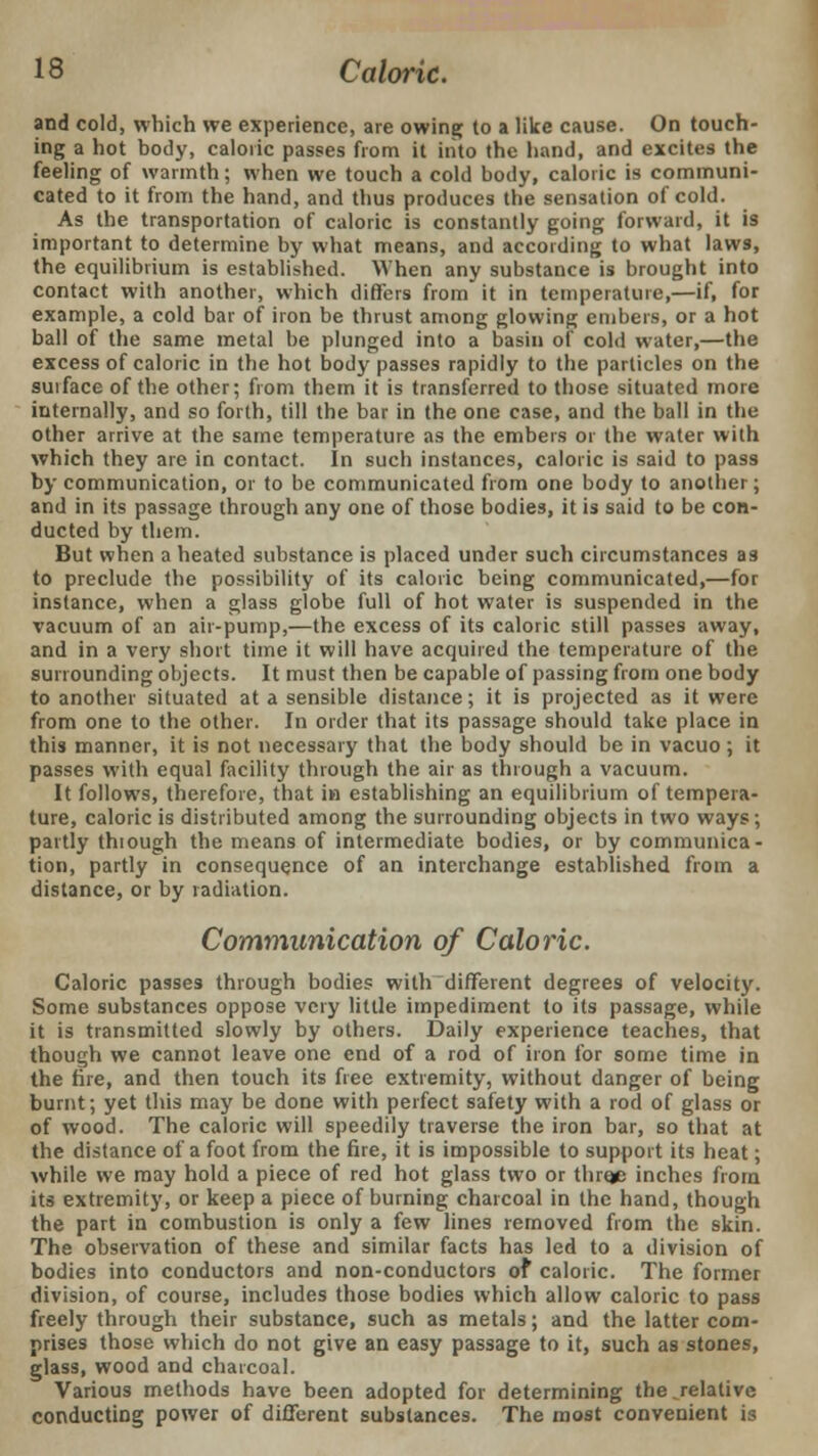 and cold, which we experience, are owing to a like cause. On touch- ing a hot body, caloric passes from it into the hand, and excites the feeling of warmth; when we touch a cold body, caloric is communi- cated to it from the hand, and thus produces the sensation of cold. As the transportation of caloric is constantly going forward, it is important to determine by what means, and according to what laws, the equilibrium is established. When any substance is brought into contact with another, which differs from it in temperature,—if, for example, a cold bar of iron be thrust among glowing embers, or a hot ball of the same metal be plunged into a basin of cold water,—the excess of caloric in the hot body passes rapidly to the particles on the surface of the other; from them it is transferred to those situated more internally, and so forth, till the bar in the one case, and the ball in the other arrive at the same temperature as the embers or the water with which they are in contact. In such instances, caloric is said to pass by communication, or to be communicated from one body to another; and in its passage through any one of those bodies, it is said to be con- ducted by them. But when a heated substance is placed under such circumstances as to preclude the possibility of its caloric being communicated,—for instance, when a glass globe full of hot water is suspended in the vacuum of an air-pump,—the excess of its caloric still passes away, and in a very short time it will have acquired the temperature of the surrounding objects. It must then be capable of passing from one body to another situated at a sensible distance; it is projected as it were from one to the other. In order that its passage should take place in this manner, it is not necessary that the body should be in vacuo ; it passes with equal facility through the air as through a vacuum. It follows, therefore, that in establishing an equilibrium of tempera- ture, caloric is distributed among the surrounding objects in two ways; partly thiough the means of intermediate bodies, or by communica- tion, partly in consequence of an interchange established from a distance, or by radiation. Communication of Caloric. Caloric passes through bodies with different degrees of velocity. Some substances oppose very little impediment to its passage, while it is transmitted slowly by others. Daily experience teaches, that though we cannot leave one end of a rod of iron for some time in the fire, and then touch its free extremity, without danger of being burnt; yet this may be done with perfect safety with a rod of glass or of wood. The caloric will speedily traverse the iron bar, so that at the distance of a foot from the fire, it is impossible to support its heat; while we may hold a piece of red hot glass two or threje inches from its extremity, or keep a piece of burning charcoal in the hand, though the part in combustion is only a few lines removed from the skin. The observation of these and similar facts has led to a division of bodies into conductors and non-conductors of caloric. The former division, of course, includes those bodies which allow caloric to pass freely through their substance, such as metals; and the latter com- prises those which do not give an easy passage to it, such as stones, glass, wood and charcoal. Various methods have been adopted for determining the ^relative conducting power of different substances. The most convenient is