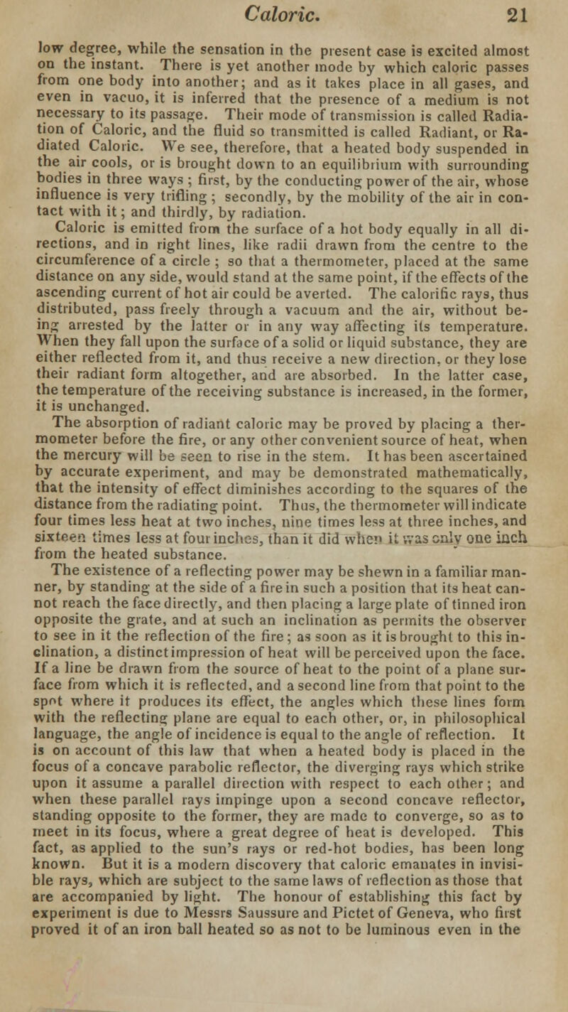 low degree, while the sensation in the present case is excited almost on the instant. There is yet another mode by which caloric passes from one body into another; and as it takes place in all gases, and even in vacuo, it is inferred that the presence of a medium is not necessary to its passage. Their mode of transmission is called Radia- tion of Caloric, and the fluid so transmitted is called Radiant, or Ra- diated Caloric. We see, therefore, that a heated body suspended in the air cools, or is brought down to an equilibiium with surrounding bodies in three ways ; first, by the conducting power of the air, whose influence is very trifling ; secondly, by the mobility of the air in con- tact with it; and thirdly, by radiation. Caloric is emitted from the surface of a hot body equally in all di- rections, and in right lines, like radii drawn from the centre to the circumference of a circle ; so that a thermometer, placed at the same distance on any side, would stand at the same point, if the effects of the ascending current of hot air could be averted. The calorific rays, thus distributed, pass freely through a vacuum and the air, without be- ing arrested by the latter or in any way affecting its temperature. When they fall upon the surface of a solid or liquid substance, they are either reflected from it, and thus receive a new direction, or they lose their radiant form altogether, and are absorbed. In the latter case, the temperature of the receiving substance is increased, in the former, it is unchanged. The absorption of radiant caloric may be proved by placing a ther- mometer before the fire, or any other convenient source of heat, when the mercury will be seen to rise in the stem. It has been ascertained by accurate experiment, and may be demonstrated mathematically, that the intensity of effect diminishes according to the squares of the distance from the radiating point. Thus, the thermometer will indicate four times less heat at two inches, nine times less at three inches, and sixteen times less at four inches, than it did whc!> it was only one inch from the heated substance. The existence of a reflecting power may be shewn in a familiar man- ner, by standing at the side of a fire in such a position that its heat can- not reach the face directly, and then placing a large plate of tinned iron opposite the grate, and at such an inclination as permits the observer to see in it the reflection of the fire; as soon as it is brought to this in- clination, a distinct impression of heat will be perceived upon the face. If a line be drawn from the source of heat to the point of a plane sur- face from which it is reflected, and a second line from that point to the spot where it produces its effect, the angles which these lines form with the reflecting plane are equal to each other, or, in philosophical language, the angle of incidence is equal to the angle of reflection. It is on account of this law that when a heated body is placed in the focus of a concave parabolic reflector, the diverging rays which strike upon it assume a parallel direction with respect to each other; and when these parallel rays impinge upon a second concave reflector, standing opposite to the former, they are made to converge, so as to meet in its focus, where a great degree of heat is developed. This fact, as applied to the sun's rays or red-hot bodies, has been long known. But it is a modern discovery that caloric emanates in invisi- ble rays, which are subject to the same laws of reflection as those that are accompanied by light. The honour of establishing this fact by experiment is due to Messrs Saussure and Pictet of Geneva, who first proved it of an iron ball heated so as not to be luminous even in the