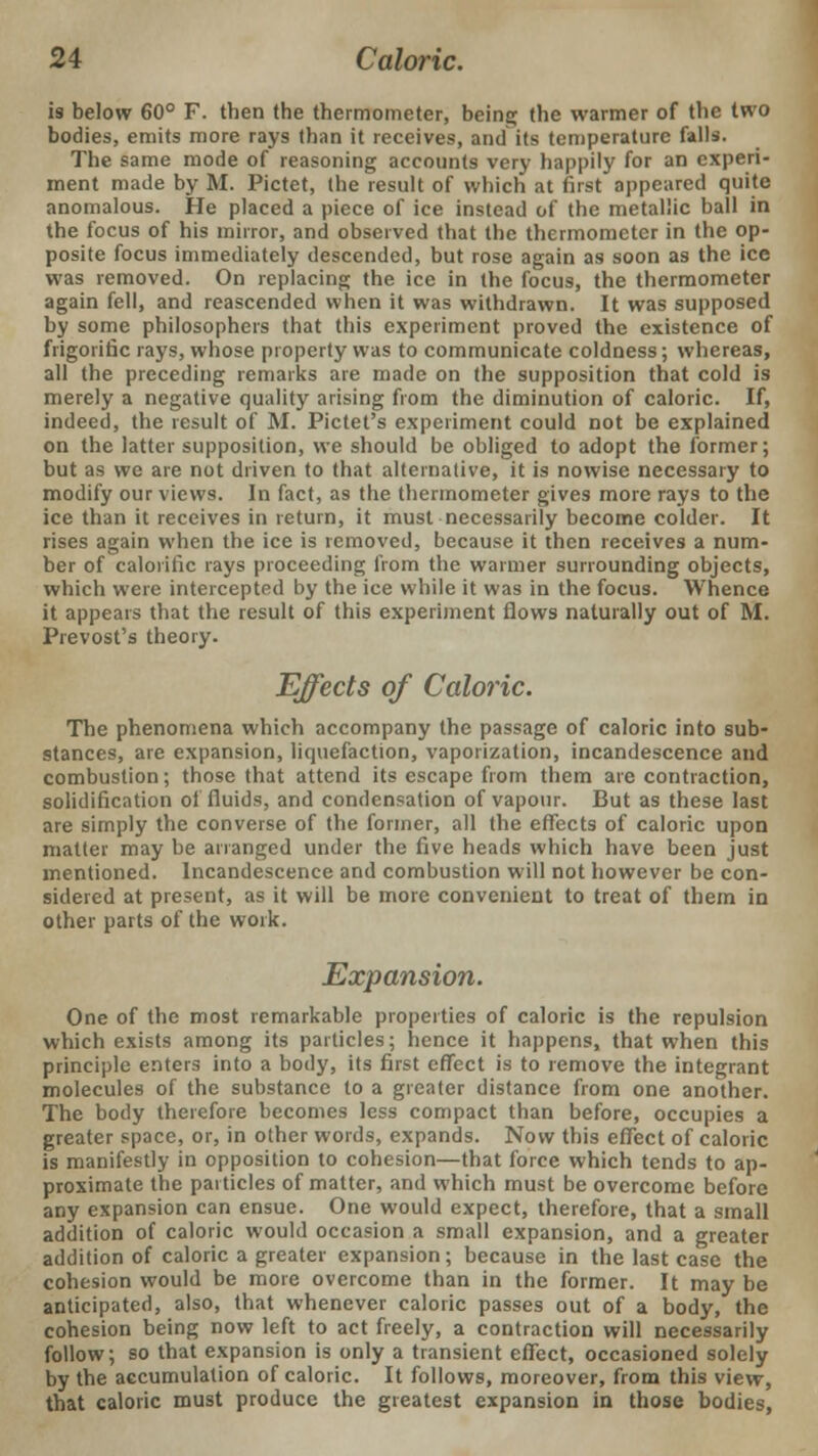 is below 60° F. then the thermometer, being the warmer of the two bodies, emits more rays than it receives, and its temperature falls. The same mode of reasoning accounts very happily for an experi- ment made by M. Pictet, the result of which at first appeared quite anomalous. He placed a piece of ice instead of the metallic ball in the focus of his mirror, and observed that the thermometer in the op- posite focus immediately descended, but rose again as soon as the ice was removed. On replacing the ice in the focus, the thermometer again fell, and reascended when it was withdrawn. It was supposed by some philosophers that this experiment proved the existence of frigoriuc rays, whose property was to communicate coldness; whereas, all the preceding remarks are made on the supposition that cold is merely a negative quality arising from the diminution of caloric. If, indeed, the result of M. Pictet's experiment could not be explained on the latter supposition, we should be obliged to adopt the former; but as we are not driven to that alternative, it is nowise necessary to modify our views. In fact, as the thermometer gives more rays to the ice than it receives in return, it must necessarily become colder. It rises again when the ice is removed, because it then receives a num- ber of calorific rays proceeding from the warmer surrounding objects, which were intercepted by the ice while it was in the focus. Whence it appears that the result of this experiment flows naturally out of M. Prevost's theory. Effects of Caloric. The phenomena which accompany the passage of caloric into sub- stances, are expansion, liquefaction, vaporization, incandescence and combustion; those that attend its escape from them are contraction, solidification of fluids, and condensation of vapour. But as these last are simply the converse of the former, all the effects of caloric upon matter may be arranged under the five heads which have been just mentioned. Incandescence and combustion will not however be con- sidered at present, as it will be more convenient to treat of them in other parts of the work. Expansion. One of the most remarkable properties of caloric is the repulsion which exists among its particles; hence it happens, that when this principle enters into a body, its first effect is to remove the integrant molecules of the substance to a greater distance from one another. The body therefore becomes less compact than before, occupies a greater space, or, in other words, expands. Now this effect of caloric is manifestly in opposition to cohesion—that force which tends to ap- proximate the particles of matter, and which must be overcome before any expansion can ensue. One would expect, therefore, that a small addition of caloric would occasion a small expansion, and a greater addition of caloric a greater expansion; because in the last case the cohesion would be more overcome than in the former. It may be anticipated, also, that whenever caloric passes out of a body, the cohesion being now left to act freely, a contraction will necessarily follow; so that expansion is only a transient effect, occasioned solely by the accumulation of caloric. It follows, moreover, from this view, that caloric must produce the greatest expansion in those bodies,