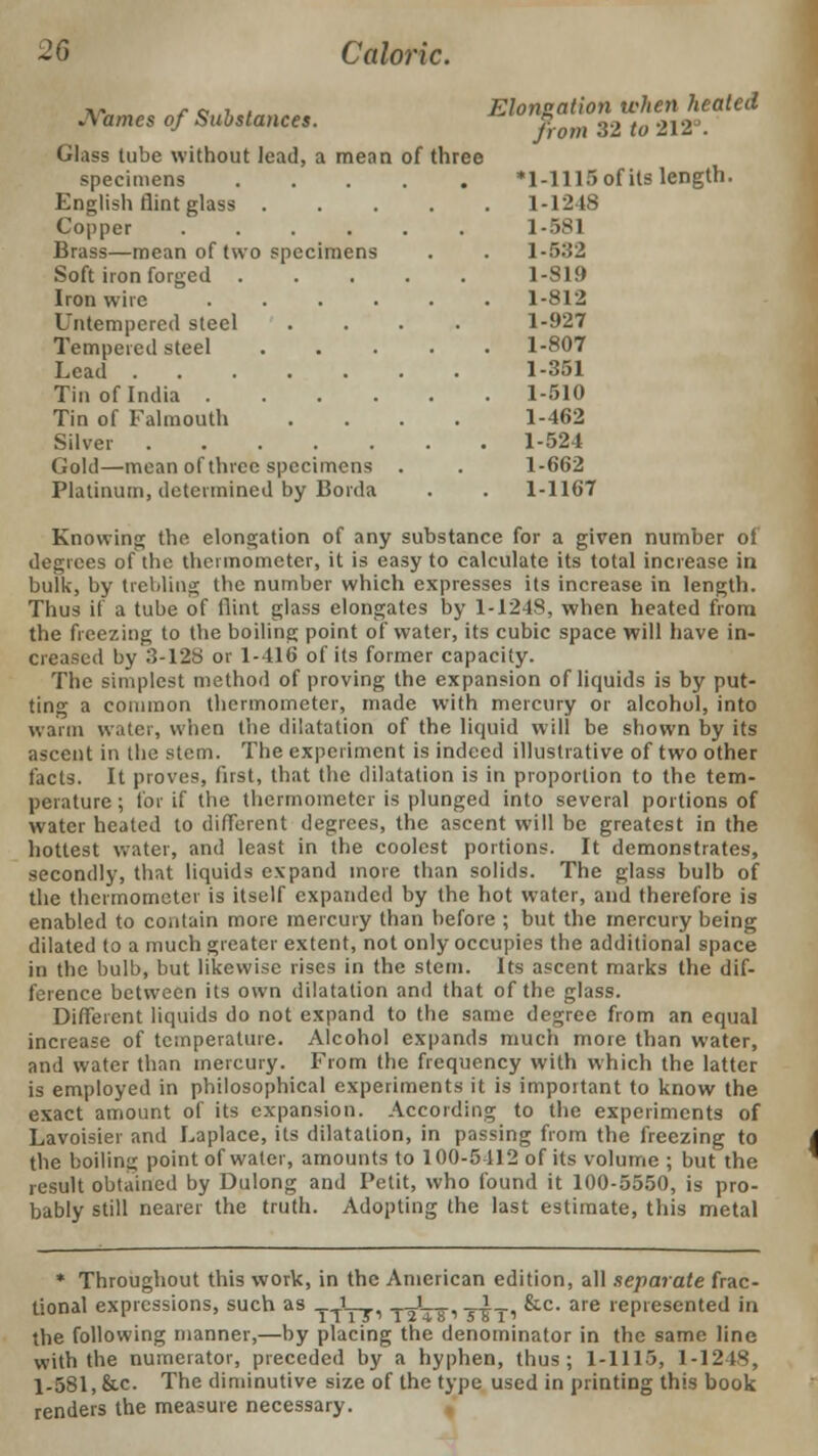 Names of Substances. Glass tube without lead, a mean of three specimens ..... English flint glass .... Copper ...... Brass—mean of two specimens Soft iron forged ..... Iron wire ..... Intempered steel .... Tempered steel .... Lead Tin of India ..... Tin of Falmouth .... Silver Gold—mean of three specimens . Platinum, determined by Borda Elongation when heated from 32 to 212°. *l-1115of its length. 1-1248 1-581 1-5.J2 1-819 1-812 1-927 1-807 1-351 1-510 1-462 1-524 1-662 1-1167 Knowing the elongation of any substance for a given number of degrees of the thermometer, it is easy to calculate its total increase in bulk, by trebling the number which expresses its increase in length. Thus if a tube of flint glass elongates by 1-124S, when heated from the freezing to the boiling point of water, its cubic space will have in- creased by 3-128 or 1-416 of its former capacity. The simplest method of proving the expansion of liquids is by put- ting a common thermometer, made with mercury or alcohol, into warm water, when trie dilatation of the liquid will be shown by its ascent in the stem. The experiment is indeed illustrative of two other facts. It proves, first, that the dilatation is in proportion to the tem- perature ; for if the thermometer is plunged into several portions of water heated to different degrees, the ascent will be greatest in the hottest water, and least in the coolest portions. It demonstrates, secondly, that liquids expand more than solids. The glass bulb of the thermometer is itself expanded by the hot water, and therefore is enabled to contain more mercury than before ; but the mercury being dilated to a much greater extent, not only occupies the additional space in the bulb, but likewise rises in the stem. Its ascent marks the dif- ference between its own dilatation and that of the glass. Different liquids do not expand to the same degree from an equal increase of temperature. Alcohol expands much more than water, and water than mercury. From the frequency with which the latter is employed in philosophical experiments it is important to know the exact amount of its expansion. According to the experiments of Lavoisier and Laplace, its dilatation, in passing from the freezing to the boiling point of water, amounts to 100-5412 of its volume ; but the result obtained by Dulong and Petit, who found it 100-5550, is pro- bably still nearer the truth. Adopting the last estimate, this metal * Throughout this work, in the American edition, all separate frac- tional expressions, such as -y-rL-r, -r^TS' Tim ^c- are ''^presented in the following manner,—by placing the denominator in the same line with the numerator, preceded by a hyphen, thus; 1-1115, 1-12 IS, 1-581, &c. The diminutive size of the type used in printing this book renders the measure necessary.