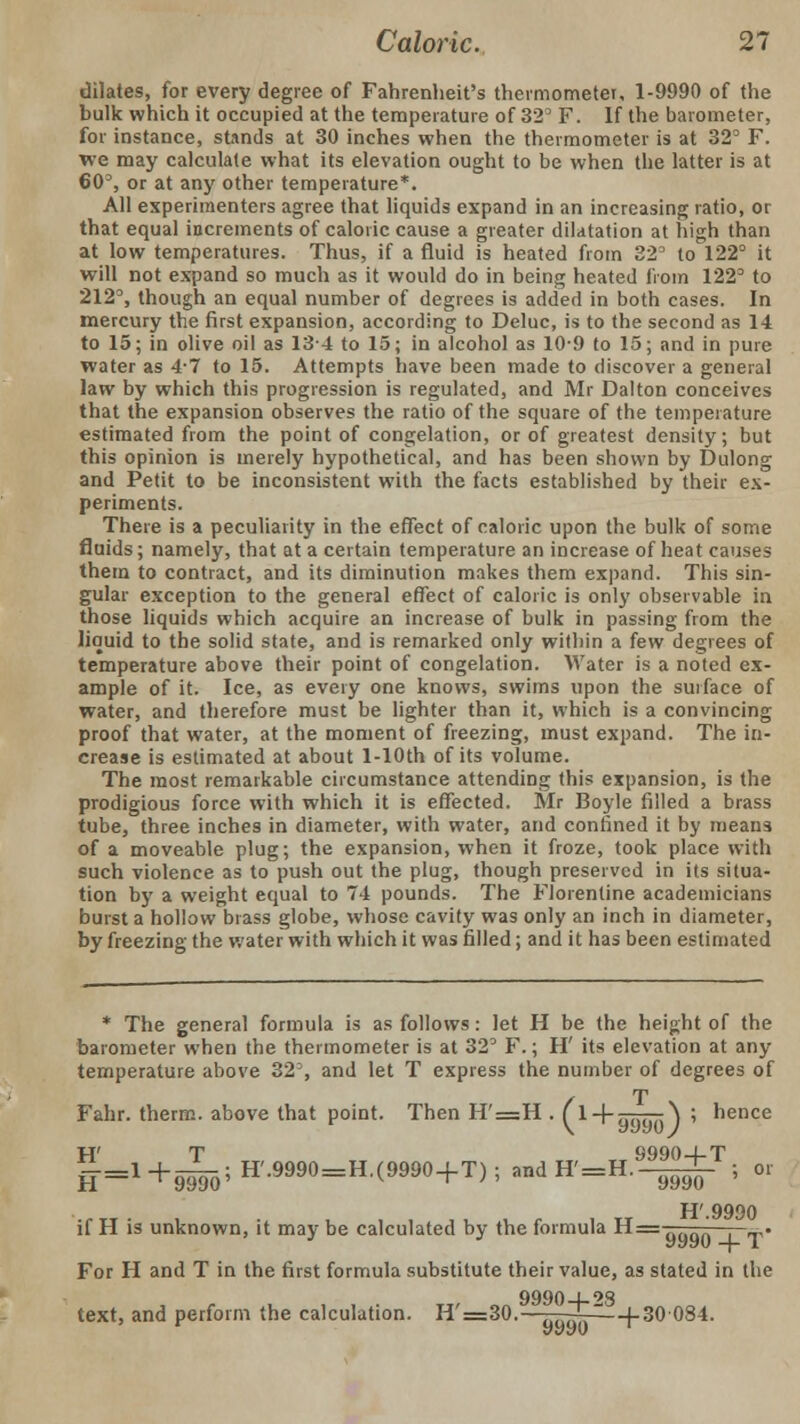 dilates, for every degree of Fahrenheit's thermometer, 1-9990 of the bulk which it occupied at the temperature of 32° F. If the barometer, for instance, stands at 30 inches when the thermometer is at 32' F. we may calculate what its elevation ought to be when the latter is at 60% or at any other temperature*. All experimenters agree that liquids expand in an increasing ratio, or that equal increments of caloric cause a greater dilatation at high than at low temperatures. Thus, if a fluid is heated from 32° to 122° it will not expand so much as it would do in being heated from 122° to 212°, though an equal number of degrees is added in both cases. In mercury the first expansion, according to Deluc, is to the second as 14 to 15; in olive oil as 13-4 to 15; in alcohol as 10-9 to 15; and in pure water as 4-7 to 15. Attempts have been made to discover a general law by which this progression is regulated, and Mr Dalton conceives that the expansion observes the ratio of the square of the temperature estimated from the point of congelation, or of greatest density; but this opinion is merely hypothetical, and has been shown by Dulong and Petit to be inconsistent with the facts established by their ex- periments. There is a peculiarity in the effect of caloric upon the bulk of some fluids; namely, that at a certain temperature an increase of heat causes them to contract, and its diminution makes them expand. This sin- gular exception to the general effect of caloric is only observable in those liquids which acquire an increase of bulk in passing from the liquid to the solid state, and is remarked only within a few degrees of temperature above their point of congelation. Water is a noted ex- ample of it. Ice, as every one knows, swims upon the surface of water, and therefore must be lighter than it, which is a convincing proof that water, at the moment of freezing, must expand. The in- crease is estimated at about l-10th of its volume. The most remarkable circumstance attending this expansion, is the prodigious force with which it is effected. Mr Boyle filled a brass tube, three inches in diameter, with water, and confined it by means of a moveable plug; the expansion, when it froze, took place with such violence as to push out the plug, though preserved in its situa- tion by a weight equal to 74 pounds. The Florentine academicians burst a hollow brass globe, whose cavity was only an inch in diameter, by freezing the water with which it was filled; and it has been estimated * The general formula is as follows: let H be the height of the barometer when the thermometer is at 32° F.; H' its elevation at any temperature above 32% and let T express the number of degrees of Fahr. therm, above that point. Then H'=H . f l^-aiu^') 5 hence W T 9990-4-T ff.l+gB;ffJM»-E(WJ+T)!-iIM.1ji ; or H'.9990 if H is unknown, it may be calculated by the formula H= ■ ' _. For H and T in the first formula substitute their value, as stated in the 9990-4-9S text, and perform the calculation. H'=30.——-2p—f-30084.