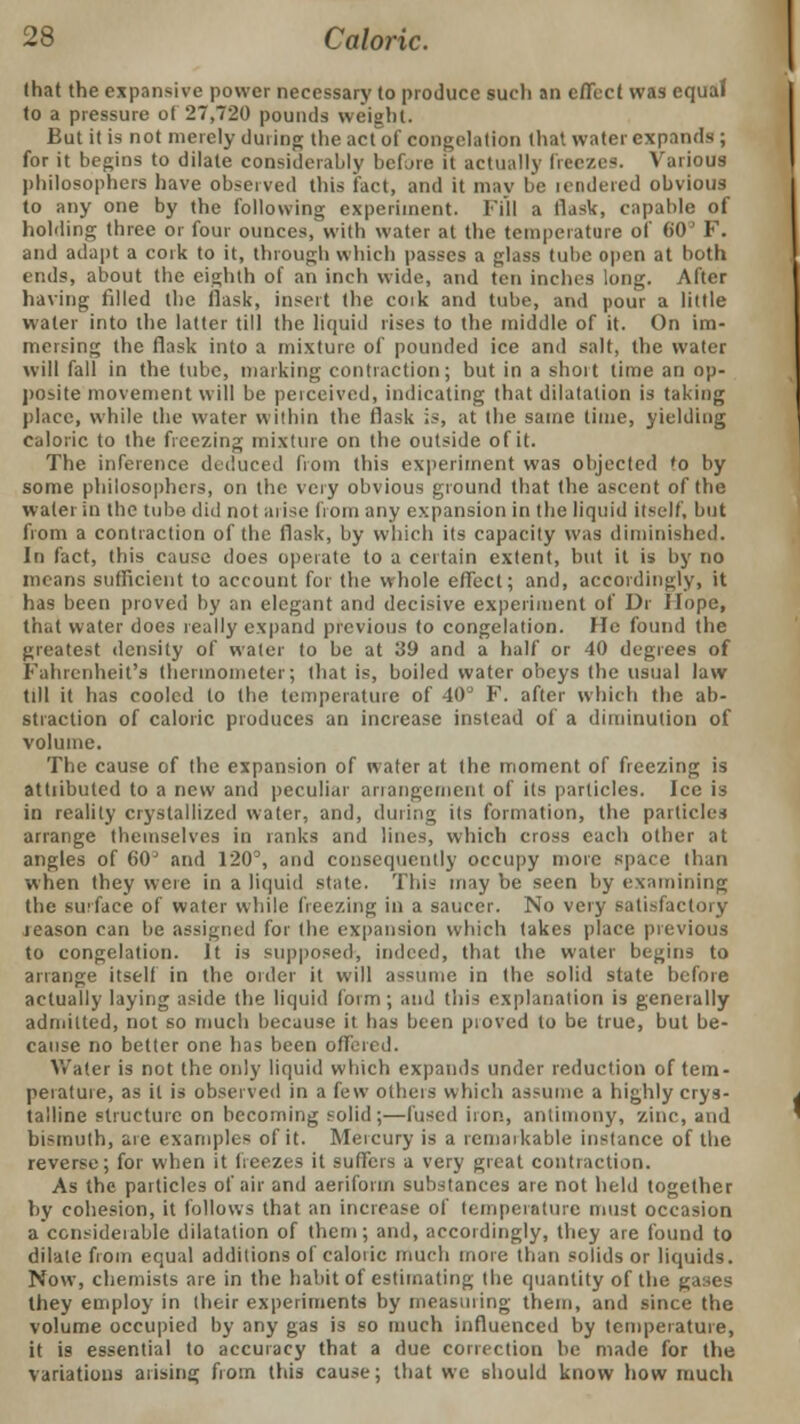 that the expansive power necessary to produce such an effect was equaJ to a pressure of 27,720 pounds weight. But it is not merely during the act of congelation that water expands ; for it begins to dilate considerably before it actually freezes. Various philosophers have observed this fact, and it may be icndered obvious to any one by the following experiment. Fill a flask, capable of holding three or four ounces, with water at the temperature of 60J F. and adapt a cork to it, through which passes a glass tube open at both ends, about the eighth of an inch wide, and ten inches long. After having filled the flask, insert the coik and tube, and pour a little water into the latter till the liquid rises to the middle of it. On im- mersing the flask into a mixture of pounded ice and salt, the water will fall in the lube, marking contraction; but in a short time an op- posite movement will be perceived, indicating that dilatation is taking place, while the water within the flask is, at the same time, yielding caloric to the freezing mixture on the outside of it. The inference deduced from this experiment was objected 'o by some philosophers, on the very obvious ground that the ascent of the water in the tube did not arise from any expansion in the liquid itself, but from a contraction of the flask, by which its capacity was diminished. In fact, this cause does operate to a certain extent, but it is by no means sufficient to account for the whole effect; and, accordingly, it has been proved by an elegant and decisive experiment of Dr Hope, that water does really expand previous to congelation. He found the greatest density of water to be at 39 and a half or 40 degrees of Fahrenheit's thermometer; that is, boiled water obeys (he usual law till it has cooled to the temperature of 40 F. after which the ab- straction of caloric produces an increase instead of a diminution of volume. The cause of the expansion of water at the moment of freezing is attiibuted to a new and peculiar arrangement of its particles. Ice is in reality crystallized water, and, during its formation, the particles arrange themselves in ranks and lines, which cross each other at angles of 60 and 120°, and consequently occupy more space than when they were in a liquid state. This may be seen by examining the surface of water while freezing in a saucer. No very satisfactory reason can be assigned for (he expansion which takes place previous to congelation. It is supposed, indeed, that the water begins to arrange itself in the order it will assume in the solid stale before actually laying aside the liquid form; and this explanation is geneially admitted, not so much because it has been proved to be true, but be- cause no better one has been offer* d. Water is not the only liquid which expands under reduction of tem- peiature, as it is observed in a few others which assume a highly crys- talline structure on becoming solid;—fused iron, antimony, zinc, and bismuth, are examples of it. Mercury is a remarkable instance of the reverse; for when it freezes it suffers a very great contraction. As the particles of air and aeriform substances are not held together by cohesion, it follows that an increase of temperature must occasion a ccnsideiable dilatation of them; and, accordingly, they are found to dilate from equal additions of caloric much more than solids or liquids. Now, chemists are in the habit of estimating the quantity of the gases they employ in their experiments by measuring them, and since the volume occupied by any gas is so much influenced by temperature, it is essential to accuracy that a due correction be made for the variations arising from this cause; that we should know how much