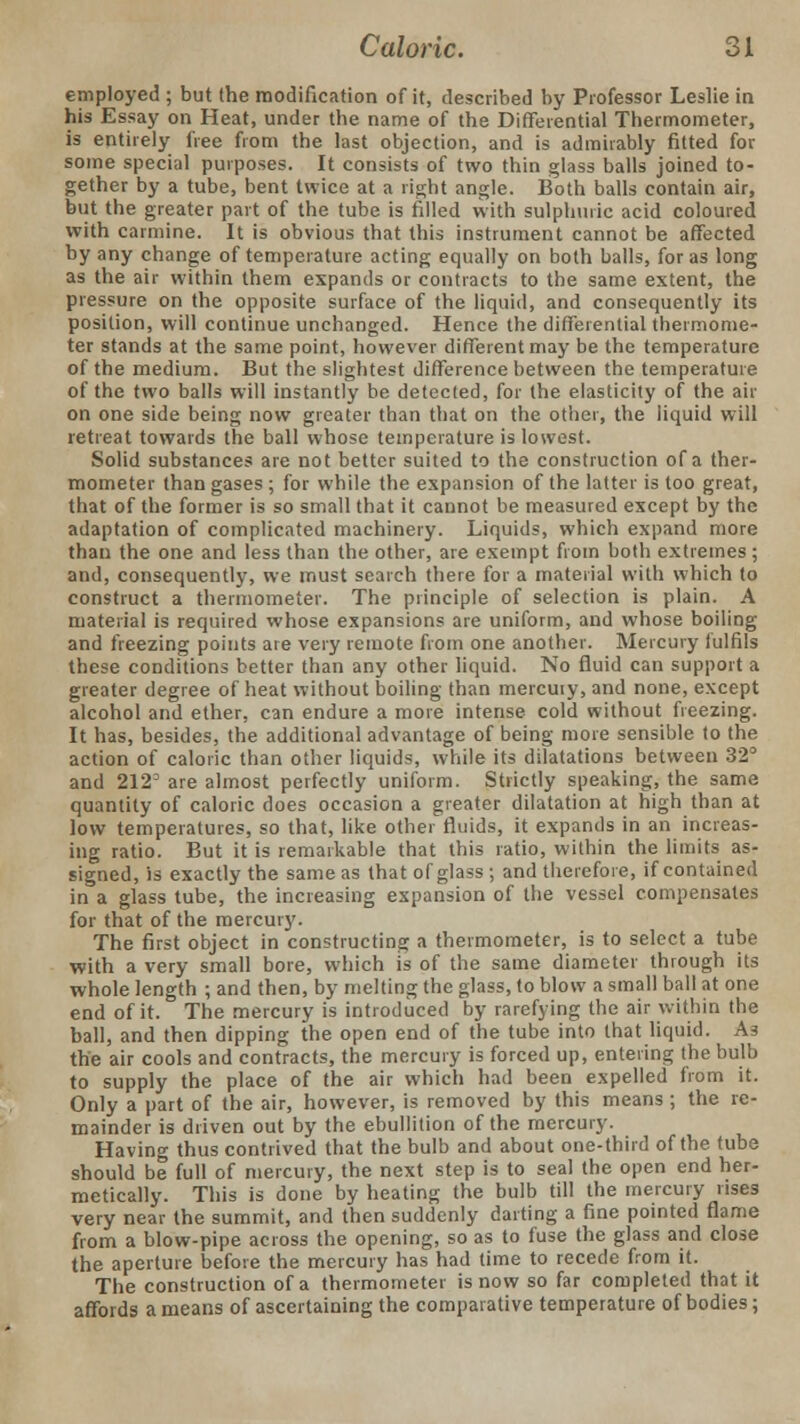 employed ; but the modification of it, described by Professor Leslie in his Essay on Heat, under the name of the Differential Thermometer, is entirely free from the last objection, and is admirably fitted for some special purposes. It consists of two thin glass balls joined to- gether by a tube, bent twice at a right angle. Both balls contain air, but the greater part of the tube is filled with sulphuric acid coloured with carmine. It is obvious that this instrument cannot be affected by any change of temperature acting equally on both balls, for as long as the air within them expands or contracts to the same extent, the pressure on the opposite surface of the liquid, and consequently its position, will continue unchanged. Hence the differential thermome- ter stands at the same point, however different may be the temperature of the medium. But the slightest difference between the temperature of the two balls will instantly be detected, for the elasticity of the air on one side being now greater than that on the other, the liquid will retreat towards the ball whose temperature is lowest. Solid substances are not better suited to the construction of a ther- mometer than gases ; for while the expansion of the latter is too great, that of the former is so small that it cannot be measured except by the adaptation of complicated machinery. Liquids, which expand more than the one and less than the other, are exempt from both extremes ; and, consequently, we must search there for a material with which to construct a thermometer. The principle of selection is plain. A material is required whose expansions are uniform, and whose boiling and freezing points are very remote from one another. Mercury fulfils these conditions better than any other liquid. No fluid can support a greater degree of heat without boiling than mercuiy, and none, except alcohol and ether, can endure a more intense cold without freezing. It has, besides, the additional advantage of being more sensible to the action of caloric than other liquids, while its dilatations between 32° and 2123 are almost perfectly uniform. Strictly speaking, the same quantity of caloric does occasion a greater dilatation at high than at low temperatures, so that, like other fluids, it expands in an increas- ing ratio. But it is remarkable that this ratio, within the limits as- signed, is exactly the same as that of glass ; and therefore, if contained in a glass tube, the increasing expansion of the vessel compensates for that of the mercury. The first object in constructing a thermometer, is to select a tube with a very small bore, which is of the same diameter through its whole length ; and then, by melting the glass, to blow a small ball at one end of it. The mercury is introduced by rarefying the air within the ball, and then dipping the open end of the tube into that liquid. As the air cools and contracts, the mercuiy is forced up, entering the bulb to supply the place of the air which had been expelled from it. Only a part of the air, however, is removed by this means ; the re- mainder is driven out by the ebullition of the mercury. Having thus contrived that the bulb and about one-third of the tube should be full of mercury, the next step is to seal the open end her- metically. This is done by heating the bulb till the mercuiy rises very near the summit, and then suddenly darting a fine pointed flame from a blow-pipe across the opening, so as to fuse the glass and close the aperture before the mercury has had time to recede from it. The construction of a thermometer is now so far completed that it affords a means of ascertaining the comparative temperature of bodies;