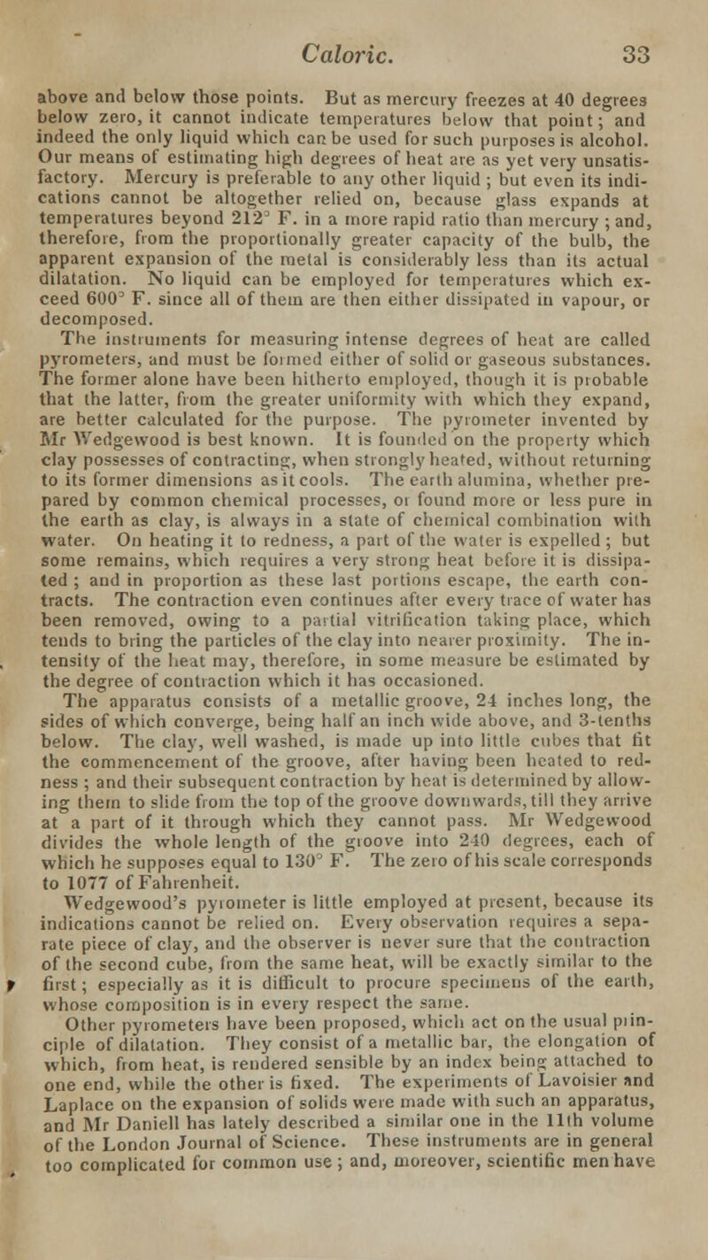 above and below those points. But as mercury freezes at 40 degrees below zero, it cannot indicate temperatures below that point; and indeed the only liquid which can be used for such purposes is alcohol. Our means of estimating high degrees of heat are as yet very unsatis- factory. Mercury is preferable to any other liquid ; but even its indi- cations cannot be altogether relied on, because glass expands at temperatures beyond 212' F. in a more rapid ratio than mercury ;and, therefore, from the proportionally greater capacity of the bulb, the apparent expansion of the metal is considerably less than its actual dilatation. No liquid can be employed for temperatures which ex- ceed 6003 F. since all of them are then either dissipated in vapour, or decomposed. The instruments for measuring intense degrees of heat are called pyrometers, and must be formed either of solid or gaseous substances. The former alone have been hitherto employed, though it is probable that the latter, from the greater uniformity with which they expand, are better calculated for the purpose. The pyrometer invented by Mr Wedgewood is best known. It is founded on the property which clay possesses of contracting, when strongly heated, without returning to its former dimensions as it cools. The earth alumina, whether pre- pared by common chemical processes, or found more or less pure in the earth as clay, is always in a state of chemical combination with water. On heating it to redness, a part of the water is expelled ; but some remains, which requires a very strong heat before it is dissipa- ted ; and in proportion as these last portions escape, the earth con- tracts. The contraction even continues after every trace of water has been removed, owing to a partial vitrification taking place, which tends to bring the particles of the clay into nearer proximity. The in- tensity of the heat may, therefore, in some measure be estimated by the degree of contraction which it has occasioned. The apparatus consists of a metallic groove, 24 inches long, the sides of which converge, being half an inch wide above, and 3-tenths below. The clay, well washed, is made up into little cubes that fit the commencement of the groove, after having been heated to red- ness ; and their subsequent contraction by heat is determined by allow- ing them to slide from the top of the groove downwards, till they arrive at a part of it through which they cannot pass. Mr Wedgewood divides the whole length of the groove into 240 degrees, each of which he supposes equal to 130° F. The zero of his scale corresponds to 1077 of Fahrenheit. Wedgewood's pyiometer is little employed at present, because its indications cannot be relied on. Every observation requires a sepa- rate piece of clay, and the observer is never sure that the contraction of the second cube, from the same heat, will be exactly similar to the first; especially as it is difficult to procure specimens of the earth, whose composition is in every respect the same. Other pyrometers have been proposed, which act on the usual prin- ciple of dilatation. They consist of a metallic bar, the elongation of which, from heat, is rendered sensible by an index being attached to one end, while the other is fixed. The experiments of Lavoisier and Laplace on the expansion of solids were made with such an apparatus, and Mr Daniell has lately described a similar one in the 11th volume of the London Journal of Science. These instruments are in general too complicated for common use ; and, moreover, scientific men have