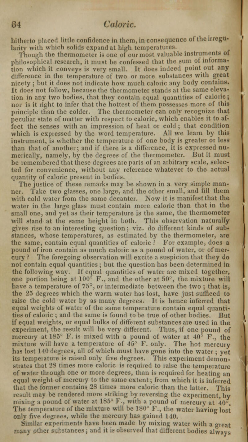 hitherto placed little confidence in them, in consequence of theirregu- larity with which solids expand at high temperatures. Though the thermometer is one of our most valuable instruments of philosophical research, it must be confessed that the sum of informa- tion which it conveys is very small. It does indeed point out any difference in the temperature of two or more substances with great nicety ; but it does not indicate how much caloric any body contains. It does not follow, because the thermometer stands at the same eleva- tion in any two bodies, that they contain equal quantities of caloric; nor is it right to infer that the hottest of them possesses more of this principle than the colder. The thermometer can only recognize that peculiar state of matter with respect to caloric, which enables it to af- fect the senses with an impression of heat or cold ; that condition which is expressed by the word temperature. All we learn by this instrument, is whether the temperature of one body is greater or less than that of another; and if there is a difference, it is expressed nu- merically, namely, by the degrees of the thermometer. But it must be remembered that these degrees are parts of an arbitrary scale, selec- ted for convenience, without any reference whatever to the actual quantity of caloric present in bodies. The justice of these remarks may be shown in a very simple man- ner. Take two glasses, one large, and the other small, and fill them with cold water from the same decanter. Now it is manifest that the water in the large glass must contain more caloric than that in the small one, and yet as their temperature is the same, the thermometer will stand at the same height in both. This observation naturaffy gives rise to an interesting question; viz. do different kinds of sub- stances, whose temperatures, as estimated by the thermometer, are the same, contain equal quantities of caloric ? For example, does a pound of iron contain as much caloric as a pound of water, or of mer- cury ? The foregoing observation will excite a suspicion that they do not contain equal quantities ; but the question has been determined in the following way. If equal quantities of water are mixed together, one portion being at 100° F., and the other at 50°, the mixture will have a temperature of 75°, or intermediate between the two ; that is, the 25 degrees which the warm water has lost, have just sufficed to raise the cold water by as many degrees. It is hence inferred that equal weights of water of the same temperature contain equal quanti- ties of caloric ; and the same is found to be true of other bodies. But if equal weights, or equal bulks of different substances are used in the experiment, the result will be very different. Thus, if one pound of mercury at 185° F. is mixed with a pound of water at 40° F., the mixture will have a temperature of 45° F. only. The hot mercury has lost 140 degrees, all of which must have gone into the water; yet its temperature is raised only five degrees. This experiment demon- strates that 28 times more caloric is required to raise the temperature of water through one or more degrees, than is required for heating an equal weight of mercury to the same extent; from which it is inferred that the former contains 28 times more caloric than the latter. This result may be rendered more striking by reversing the experiment, by mixing a pound of water at 185° F, with a pound of mercury at 40°. The temperature of the mixture will be 180° F., the water having lost only five degrees, while the mercury has gained 140. Similar experiments have been made by mixing water with a great many other substances; and it is observed that different bodies always