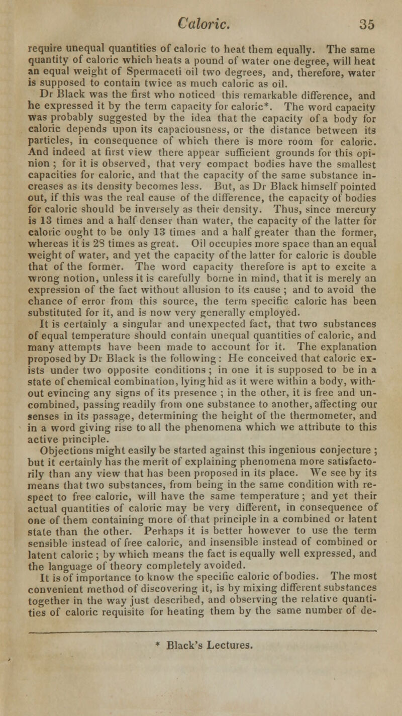 require unequal quantities of caloric to heat them equally. The same quantity of caloric which heats a pound of water one degree, will heat an equal weight of Spermaceti oil two degrees, and, therefore, water is supposed to contain twice as much caloric as oil. Dr Black was the first who noticed this remarkable difference, and he expressed it by the term capacity for caloric*. The word capacity was probably suggested by the idea that the capacity of a body for caloric depends upon its capaciousness, or the distance between its particles, in consequence of which there is more room for caloric. And indeed at first view there appear sufficient grounds for this opi- nion ; for it is observed, that very compact bodies have the smallest capacities for caloric, and that the capacity of the same substance in- creases as its density becomes less. But, as Dr Black himself pointed out, if this was the real cause of the difference, the capacity of bodies for caloric should be inversely as their density. Thus, since mercury is 13 times and a half denser than water, the capacity of the latter for caloric ought to be only 13 times and a half greater than the former, whereas it is 28 times as great. Oil occupies more space than an equal weight of water, and yet the capacity of the latter for caloric is double that of the former. The word capacity therefore is apt to excite a wrong notion, unless it is carefully borne in mind, that it is merely an expression of the fact without allusion to its cause ; and to avoid the chance of error from this source, the term specific caloric has been substituted for it, and is now very generally employed. It is certainly a singular and unexpected fact, that two substances of equal temperature should contain unequal quantities of caloric, and many attempts have been made to account for it. The explanation proposed by Dr Black is the following : He conceived that caloric ex- ists under two opposite conditions; in one it is supposed to be in a state of chemical combination, lying hid as it were within a body, with- out evincing any signs of its presence ; in the other, it is free and un- combined, passing readily from one substance to another, affecting our senses in its passage, determining the height of the thermometer, and in a word giving rise to all the phenomena which we attribute to this active principle. Objections might easily be started against this ingenious conjecture ; but it certainly has the merit of explaining phenomena more satisfacto- rily than any view that has been proposed in its place. We see by its means that two substances, from being in the same condition with re- spect to free caloric, will have the same temperature; and yet their actual quantities of caloric may be very different, in consequence of one of them containing more of that principle in a combined or latent state than the other. Perhaps it is better however to use the term sensible instead of free caloric, and insensible instead of combined or latent caloric ; by which means the fact is equally well expressed, and the language of theory completely avoided. It is of importance to know the specific caloric of bodies. The most convenient method of discovering it, is by mixing different substances together in the way just described, and observing the relative quanti- ties of caloric requisite for heating them by the same number of de- Black's Lectures.