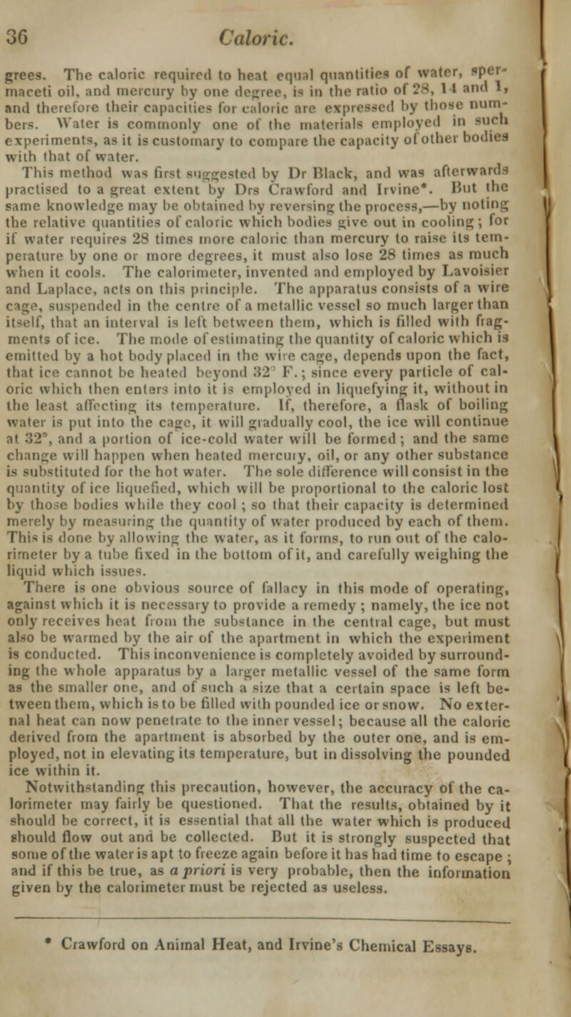 grees. The caloric required to heat equal quantities of water, sper- maceti oil, and mercury by one degree, is in the ratio of 28, 11 and 1, and therefore their capacities for caloric are expressed by those num- bers. Water is commonly one of the materials employed in such experiments, as it is customary to compare the capacity of other bodies with that of water. This method was first suggested by Dr Black, and was afterwards practised to a great extent by Drs Crawford and Irvine*. Hut the same knowledge may be obtained by reversing; the process,—by noting I the relative quantities of caloric which bodies give out in cooling; for if water requires 28 times more caloric than mercury to raise its tem- perature by one or more degrees, it must also lose 28 times as much when it cools. The calorimeter, invented and employed by Lavoisier and Laplace, acts on this principle. The apparatus consists of a wire cago, suspended in the centre of a metallic vessel so much larger than itself, that an interval is left between them, which is filled with frag- ments of ice. The mode of estimating the quantity of caloric which is emitted by a hot body placed in the wive cage, depends upon the fact, that ice cannot be heated beyond .*!2 F.; since every particle of cal- oric which then enters into it is employed in liquefying it, without in the least affecting its temperature. If, therefore, a flask of boiling water is put into the cage, it will gradually cool, the ice will continue at .'32', and a portion of ice-cold water will be formed ; and the same change will happen when heated mercury, oil, or any other substance is substituted for the hot water. The sole difference will consist in the quantity of ice liquefied, which will be proportional to the caloric lost by those bodies while they cool ; so that their capacity is determined merely by measuring the quantity of water produced by each of them. This is done by allowing the water, as it forms, to run out of the calo- rimeter by a tube fixed in the bottom of it, and carefully weighing the liquid which issuer. There is one obvious source of fallacy in this mode of operating, against which it is necessary to provide a remedy ; namely, the ice not only receives heat from the substance in the central cage, but must also be warmed by the air of the apartment in which the experiment is conducted. This inconvenience is completely avoided by surround- ing the whole apparatus by a larger metallic vessel of the same form as the smaller one, and of such a size that a certain space is left be- tween them, which is to be filled with pounded ice or snow. No exter- nal heat can now penetrate to the inner vessel; because all the caloric derived from the apartment is absorbed by the outer one, and is em- ployed, not in elevating its temperature, but in dissolving the pounded ice within it. Notwithstanding this precaution, however, the accuracy of the ca- lorimeter may fairly be questioned. That the results, obtained by it should be correct, it is essential that all the water which is produced should flow out and be collected. But it is strongly suspected that some of the water is apt to freeze again before it has had time to escape ; and if this be true, as a priori is very probable, then the information given by the calorimeter must be rejected as useless. * Crawford on Animal Heat, and Irvine's Chemical Essays.