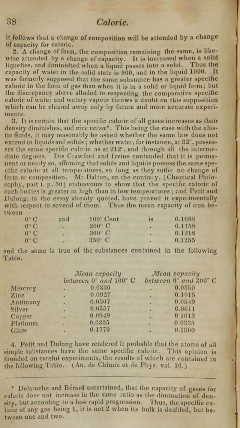 it follows that a change of composition will be attended by a change of capacity for caloric. 2. A change of form, the composition remaining the same, is like- wise attended by a change of capacity. It is increased when a solid liquefies, and diminished when a liquid passes into a solid. Thus the capacity of water in the solid slate is 900, and in the liquid 1000. It was formerly supposed that the same substance has a greater specific caloric in the form of gas than when it is in a solid or liquid form ; but the discrepancy above alluded to respecting the comparative specific caloric of water and watery vapour throws a doubt on this supposition which can be cleared away only by future and more accurate experi- ments. 3. It is certain that the specific caloric of all gases increases as their density diminishes, and vice versa*. This being the case with the elas- tic fluids, it may reasonably be asked whether the same law does not extend to liquids and solids ; whether water, for instance, at 32°, posses- ses the same specific caloric as at 212, and through all the interme- diate degrees. Drs Crawford and Irvine contended that it is perma- nent or neaily so, affirming that solids and liquids possess the same spe- cific caloric at all temperatures, so long as they sutler no change of form or composition. Mr Dalton, on the contrary, (Chemical Philo- sophy, part i. p. 50) endeavours to show that the specific caloric of such bodies is greater in high than in low temperatures ; and Petit and Dulong, in the essay already quoted, have proved it experimentally with respect to several of them. Thus the mean capacity of iron be- tween O'C and 100° Cent is 0.1098 0^C . 200= C . 0.1158 0°C . 300° C . 0.1218 0°C . 350'C . 0.1255 and the same is true of the substances contained in the following Table. Mean capacity Mean capacity between 0° and 100° C between o and 300° C Mercury . 0.0330 . 0.0350 Zinc ' . 0.0927 . 0 1015 Antimony . 0.0507 . 0.0549 Silver . 0.Q557 . 0.0611 Copper . 0.0949 . 0 1013 Platinum . 0.03 . O.n. Glass . 0.1770 . 0.1900 4. Petit and Dulong have rendered it probable that the atoms of all simple substances have the same specific caloric. This opinion is founded on careful experiments, the results of which are contained in the following Table. (An. de Chimie et de Phys. vol. 10.) * Delaroche and Berard ascertained, that the capacity of gases for caloric does not increase in the same ratio as the diminution of den- sity, but according to a less rapid progression. Tbus, the specific ca- loiic of any gas being 1, it is not 2 when its bulk is doubled, but be- tween one and two.