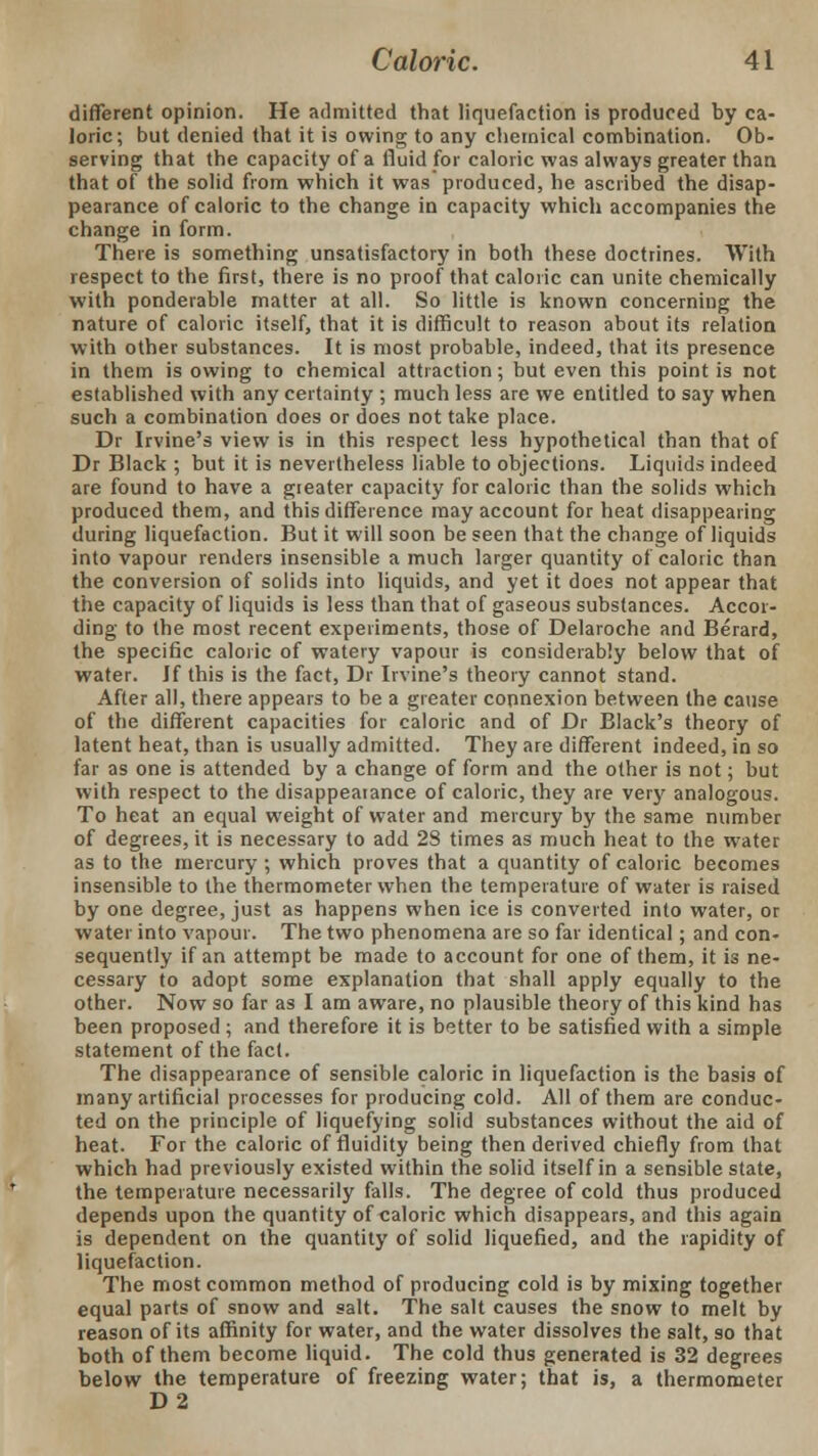 different opinion. He admitted that liquefaction is produced by ca- loric; but denied that it is owing to any chemical combination. Ob- serving that the capacity of a fluid for caloric was always greater than that of the solid from which it was produced, he ascribed the disap- pearance of caloric to the change in capacity which accompanies the change in form. There is something unsatisfactory in both these doctrines. With respect to the first, there is no proof that caloric can unite chemically with ponderable matter at all. So little is known concerning the nature of caloric itself, that it is difficult to reason about its relation with other substances. It is most probable, indeed, that its presence in them is owing to chemical attraction; but even this point is not established with any certainty ; much less are we entitled to say when such a combination does or does not take place. Dr Irvine's view is in this respect less hypothetical than that of Dr Black ; but it is nevertheless liable to objections. Liquids indeed are found to have a greater capacity for caloric than the solids which produced them, and this difference may account for heat disappearing during liquefaction. But it will soon be seen that the change of liquids into vapour renders insensible a much larger quantity of caloric than the conversion of solids into liquids, and yet it does not appear that the capacity of liquids is less than that of gaseous substances. Accor- ding to the most recent experiments, those of Delaroche and Berard, the specific caloric of watery vapour is considerably below that of water. If this is the fact, Dr Irvine's theory cannot stand. After all, there appears to be a greater connexion between the cause of the different capacities for caloric and of Dr Black's theory of latent heat, than is usually admitted. They are different indeed, in so far as one is attended by a change of form and the other is not; but with respect to the disappeaiance of caloric, they are very analogous. To heat an equal weight of water and mercury by the same number of degrees, it is necessary to add 28 times as much heat to the water as to the mercury ; which proves that a quantity of caloric becomes insensible to the thermometer when the temperature of water is raised by one degree, just as happens when ice is converted into water, or water into vapour. The two phenomena are so far identical; and con- sequently if an attempt be made to account for one of them, it is ne- cessary to adopt some explanation that shall apply equally to the other. Now so far as I am aware, no plausible theory of this kind has been proposed ; and therefore it is better to be satisfied with a simple statement of the fact. The disappearance of sensible caloric in liquefaction is the basis of many artificial processes for producing cold. All of them are conduc- ted on the principle of liquefying solid substances without the aid of heat. For the caloric of fluidity being then derived chiefly from that which had previously existed within the solid itself in a sensible state, the temperature necessarily falls. The degree of cold thus produced depends upon the quantity of caloric which disappears, and this again is dependent on the quantity of solid liquefied, and the rapidity of liquefaction. The most common method of producing cold is by mixing together equal parts of snow and salt. The salt causes the snow to melt by reason of its affinity for water, and the water dissolves the salt, so that both of them become liquid. The cold thus generated is 32 degrees below the temperature of freezing water; that is, a thermometer D2