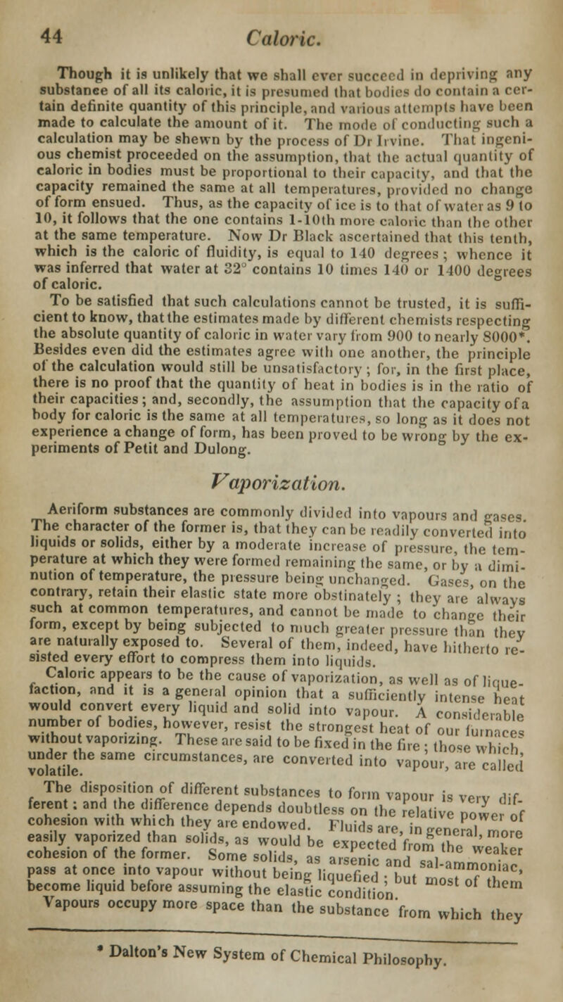 Though it is unlikely that we shall ever succeed in depriving any substance of all its caloric, it is presumed that bodies do contain a cer- tain definite quantity of this principle, and various attempts have been made to calculate the amount of it. The mode of conducting such a calculation may be shewn by the process of Dr Irvine. That ingeni- ous chemist proceeded on the assumption, that the actual quantity of caloric in bodies must be proportional to their capacity, and that the capacity remained the same at all temperatures, provided no change of form ensued. Thus, as the capacity of ice is to that of water as 9 to 10, it follows that the one contains l-10th more caloric than the other at the same temperature. Now Dr Black ascertained that this tenth, which is the caloric of fluidity, is equal to 140 degrees ; whence it was inferred that water at 32° contains 10 times 140 or 1400 degrees of caloric. To be satisfied that such calculations cannot be trusted, it is suffi- cient to know, that the estimates made by different chemists respecting the absolute quantity of caloric in water vary from 900 to nearly 8000*. Besides even did the estimates agree with one another, the principle of the calculation would still be unsatisfactory ; for, in the first place, there is no proof that the quantity of heat in bodies is in the ratio of their capacities; and, secondly, the assumption that the capacity of a body for caloric is the same at all temperatures, so long as it does not experience a change of form, has been proved to be wrong by the ex- periments of Petit and Dulong. Vaporization. Aeriform substances are commonly divided into vapours and gases The character of the former is, that they can be readily converted into liquids or solids, either by a moderate increase of pressure, the tem- perature at which they were formed remaining the same, or by a dimi- nution of temperature, the pressure bein<r unchanged. Gases, on the contrary, retain their elastic state more obstinately ; they are always such at common temperatures, and cannot be made to change their form, except by being subjected to much greater pressure than thev are naturally exposed to. Several of them, indeed, have hitherto re- sisted every effort to compress them into liquids. Caloric appears to be the cause of vaporization, as well as of linue- iaction, and it is a general opinion that a sufficiently intense heat would convert every liquid and solid into vapour. A considerable number of bodies, however, resist the strongest heat of our furnaces without vaporizing. These are said to be fixed in the fire ; those which volafilc Same °lrCUmstances> are inverted into vapour, are called The disposition of different substances to form vapour is very dif ferent: and the difference depends doubtless on the relative power of cohesion with which they are endowed. Fluids are, in genera] more easily vaporized than solids, as would be expected from the weaker cohesion of the former. Some solids, as arsenic and «i »!LZ • pass at once into vapour without being liquefied ; but m^oTthS become liquid before assuming the elastic condition Vapours occupy more space than the substance 'from which they • Dalton's New System of Chemical Philosophy.