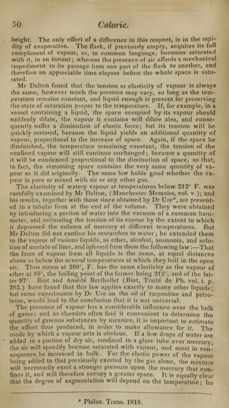 height. The only effect of a difference in this respect, is in the rapi- dity of evaporation. The flask, if previously empty, acquires its full compliment of vapour, or, in common language, becomes saturated with it, in an instant; whereas the presence of air affords a mechanical impediment to its passage from one part of the flask to another, and therefore an appreciable time elapses before the whole space is satu- rated. Mr Dalton found that the tension or elasticity of vapour is always the same, however much the pressure may vary, so long as the tem- perature remains constant, and liquid enough is present for preserving the state of saturation proper to the temperature. If, for example, in a vessel containing a liquid, the space occupied by its vapour should suddenly dilate, the vapour it contains will dilate also, and conse- quently suffer a diminution of elastic force; but its tension will be quickly restored, because the liquid yields an additional quantity of vapour, proportional to the increase of space. Again, if the space be diminished, the temperature remaining constant, the tension of the confined vapour will still continue unchanged; because a quantity of it will be condensed proportional to the diminution of space, so that, in fact, the remaining space contains the very same quantity of va- pour as it did originally. The same law holds good whether the va- pour is pure or mixed with air or any other gas. The elasticity of watery vapour at temperatures below 212° F. was carefully examined by Mr Dalton, (Manchester Memoirs, vol. v.); and his results, together with those since obtained by Dr Ure*, are present- ed in a tabular form at the end of the volume. They were obtained by introducing a portion of water into the vacuum of a common baro- meter, and estimating the tension of its vapour by the extent to which it depressed the column of mercury at different temperatures. But Mr Dalton did not confine his researches to water; he extended them to the vapour of various liquids, as ether, alcohol, ammonia, and solu- tion of muriate of lime, and inferred from them the following law :—That the force of vapour from all liquids is the same, at equal distances above or below the several temperatures at which they boil in the open air. Thus steam at 200°, F. has the same elasticity as the vapour of ether at 8.T, the boiling point of the former being 212°, and of the lat- ter 97. Biot and Amede Berthollet (IJiot, Traite de Ph. vol. i. p. 282.) have found that this law applies exactly to many other liquids- but some experiments by Dr Ure on the oil of turpentine and petro- leum, would lead to the conclusion that it is not universal. The presence of vapour has a considerable influence over the bulk of gases; and as chemists often find it convenient to determine the quantity of gaseous substances by measure, it is important to estimate the effect thus produced, in order to make allowance for it. The mode by which a vapour acts is obvious. If a few drops of water are added to a portion of dry air, confined in a glass tube over mercury, the air will speedily become saturated with vapour, and must in con- sequence be increased in bulk. For the elastic power of the vapour being added to that previously exerted by the gas alone, the mixture will necessarily exert a stronger pressure upon the mercury that con- fines it, ami will therefore occupy a gieatcr space. It is equally clear that the degree of augmentation will depend on the temperature; for