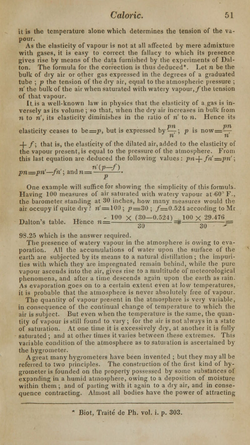 it is the temperature alone which determines the tension of the va- pour. As the elasticity of vapour is not at all affected by mere admixture with gases, it is easy to correct the fallacy to which its presence gives rise by means of the data furnished by the experiments of Dal- ton. The formula for the correction is thus deduced*. Let n be the bulk of dry air or other gas expressed in the degrees of a graduated tube ; p the tension of the dry air, equal to the atmospheric pressure ; n' the bulk of the air when saturated with watery vapour,/the tension of that vapour. It is a well-known law in physics that the elasticity of a gas is in- versely as its volume ; so that, when the dry air increases in bulk from n to n', its elasticity diminishes in the ratio of n' to n. Hence its ,. pn • Pn elasticity ceases to be==p, but is expressed by —7; p is now=— -}- /; that is, the elasticity of the dilated air, added to the elasticity of the vapour present, is equal to the pressure of the atmosphere. From this last equation are deduced the following values: pn-\-fn'=pn'; pn=pn—jn ; andn= • One example will suffice for showing the simplicity of this formula. Having 100 measures of air satuiated with watery vapour at 60° F., the barometer standing at 30 inches, how many measures would the air occupy if quite dry ? n' = 100; p—3Q ; f=.0.524 according to Mr „,,.,, .*, - 100 X (30—0.524) 100 X 29.476 Dalton's table. Hence n= ^ \ ' =? ^-r -== 98.25 which is the answer required. The presence of watery vapour in the atmosphere is owing to eva- poration. All the accumulations of water upon the surface of the earth are subjected by its means to a natural distillation ; the impuri- ties with which they are impregnated remain behind, while the pure vapour ascends into the air, gives rise to a multitude of meteorological phenomena, and after a time descends again upon the earth as rain. As evaporation goes on to a certain extent even at low temperatures, it is probable that the atmosphere is never absolutely free of vapour. The quantity of vapour present in the atmosphere is very variable, in consequence of the continual change of temperature to which the air is subject. But even when the temperature is the same, the quan- tity of vapour is still found to vary; for the air is not always in a state of saturation. At one time it is excessively dry, at another it is fully saturated ; and at other times it varies between these extremes. This variable condition of the atmosphere as to satuiation is ascertained by the hygrometer. A great many hygrometers have been invented ; but they may all be referred to two principles. The construction of the first kind of hy- grometer is founded on the property possessed by some substances of expanding in a humid atmosphere, owing to a deposition of moisture within them ; and of parting with it again to a dry air, and in conse- quence contracting. Almost all bodies have the power of attracting * Biot, Traite de Ph. vol. i. p. 303.