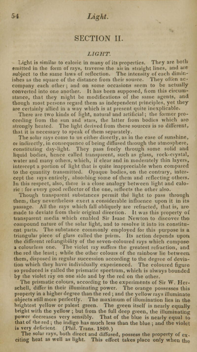 SECTION II. LIGHT. Light is similar to caloric in many of its properties. They are both emitted in the form of rays, traverse the aii in straight lines, and are subject to the same laws of reflection. The intensity of each dimin- ishes as the square of the distance from their source. They often ac- company each other; and on some occasions seem to be actually converted into one another. It has been supposed, fiom this circum- stance, that they might be modifications of the same agents, and though most persons regard them as independent principles, yet they are certainly allied in a way which is at present quite inexplicable. There arc two kinds of light, natural and artificial; the former pro- ceeding from the sun and stars, the latter from bodies which arc strongly heated. The light derived from these sources is so different, that it is necessary to speak of them separately. The solar rays come to us either directly, as in the case of sunshine, or indirectly, in consequence of being diffused through the atmosphere, constituting day-light. They pass freely through some solid and liquid bodies, hence called transparent, such as glass, rock-ciyslal, water and many others, which, il clear and in moderately thin layers, intercept a portion of light that is quite inappreciable when compared to the quantity transmitted. Opaque bodies, on the contrary, inter- cept the tays entirely, absorbing some of them and reflecting others. In this respect, also, there is a close analogy between light and calo- ric : for every good reflector of the one, reflects the other also. Though transparent substances permit the light to pass through them, tliey nevertheless exert a considerable influence upon it in its passage. All the rays which fall obliquely are refracted, that is, are made to deviate from their original direction. It was this property of transparent media which enabled Sir Isaac Newton to discover the compound nature of the solar light, and to resolve it into its constitu- ent parts. The substance commonly employed for this purpose is a triangular piece of glass called the prism. Its action depends upon the different refvangibility of the seven-coloured rays which compose a colourless one. The violet ray suffers the greatest refraction, and the red the least; while the other colours of the rainbow lie between them, disposed in regular succession according to the degree of devia- tion which they have individually experienced. The coloured figure so produced is called the prismatic spectrum, which is always bounded by the violet ray on one side and by the red on the other. The prismatic colours, according to the experiments of Sir W. Her- schell, differ in their illuminating power. The orange possesses this pioperty in a higher degree than the red ; and the yellow rays illuminate objects still more perfectly. The maximum of illumination lies in the brightest yellow or palest green. The green itself is nearly equally bright with the yellow ; but from the full deep green, the illuminating power decreases very sensibly. That of the blue is nearly equal to that of the red ; the indigo has much less than the blue ; and the violet is very deficient (Phil. Trans. 1800.) The solar rays, both direct and diffused, possess the property of ex- citing heat as well as light. This effect takes place only when the