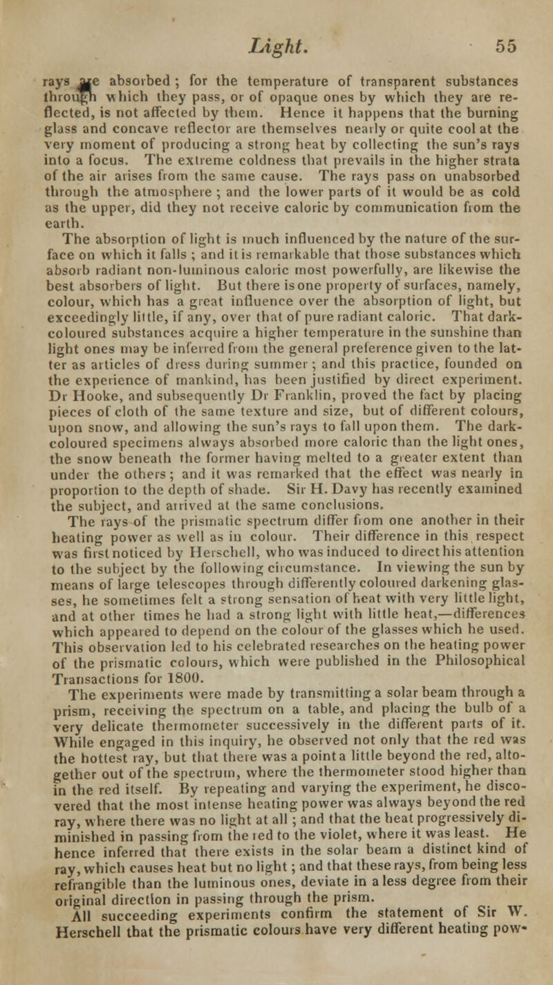 rays ate absorbed ; for the temperature of transparent substances through vi Inch they pass, or of opaque ones by which they are re- flected, is not affected by them. Hence it happens that the burning glass and concave reflector are themselves nearly or quite cool at the very moment of producing a strong heat by collecting the sun's rays into a focus. The extreme coldness that prevails in the higher strata of the air arises from the same cause. The rays pass on unabsorbed through the atmosphere ; and the lower parts of it would be as cold as the upper, did they not receive caloric by communication from the earth. The absorption of light is much influenced by the nature of the sur- face on which it falls ; and it is remarkable that those substances which absorb radiant non-luminous caloric most powerfully, are likewise the best absorbers of light. But there is one property of surfaces, namely, colour, which has a great influence over the absorption of light, but exceedingly liltle, if any, over that of pure radiant caloric. That dark- coloured substances acquire a higher temperature in the sunshine than light ones may be inferred from the general preference given to the lat- ter as articles of dress during summer; and this practice, founded on the experience of mankind, has been justified by direct experiment. Dr Hooke, and subsequently Dr Franklin, proved the fact by placing pieces of cloth of the same texture and size, but of different colours, upon snow, and allowing the sun's rays to fall upon them. The dark- coloured specimens always absorbed more caloric than the light ones, the snow beneath the former having melted to a greater extent than under the others; and it was remarked that the effect was nearly in proportion to the depth of shade. Sir H. Davy has recently examined the subject, and ai rived at the same conclusions. The rays of the prismatic spectrum differ from one another in their heating power as well as in colour. Their difference in this respect was first noticed by Herschell, who was induced to direct his attention to the subject by the following circumstance. In viewing the sun by means of large telescopes through differently coloured darkening glas- ses, he sometimes felt a strong sensation of heat with very little light, and at other times he had a strong light with little heat,—differences which appeared to depend on the colour of the glasses which he used. This observation led to his celebrated researches on the heating power of the prismatic colours, which were published in the Philosophical Transactions for 1800. The experiments were made by transmitting a solar beam through a prism, receiving the spectrum on a table, and placing the bulb of a very delicate thermometer successively in the different parts of it. AVhile engaged in this inquiry, he observed not only that the red was the hottest ray, but that there was a point a little beyond the red, alto- gether out of the spectrum, where the thermometer stood higher than in the red itself. By repeating and varying the experiment, he disco- vered that the most intense heating power was always beyond the red ray, where there was no light at all ; and that the heat progressively di- minished in passing from the ted to the violet, where it was least. He hence inferred that there exists in the solar beam a distinct kind of ray, which causes heat but no light; and that these rays, from being less refrangible than the luminous ones, deviate in a less degree from their original direction in passing through the prism. All succeeding experiments confirm the statement of Sir W. Herschell that the prismatic colours have very different heating pow-