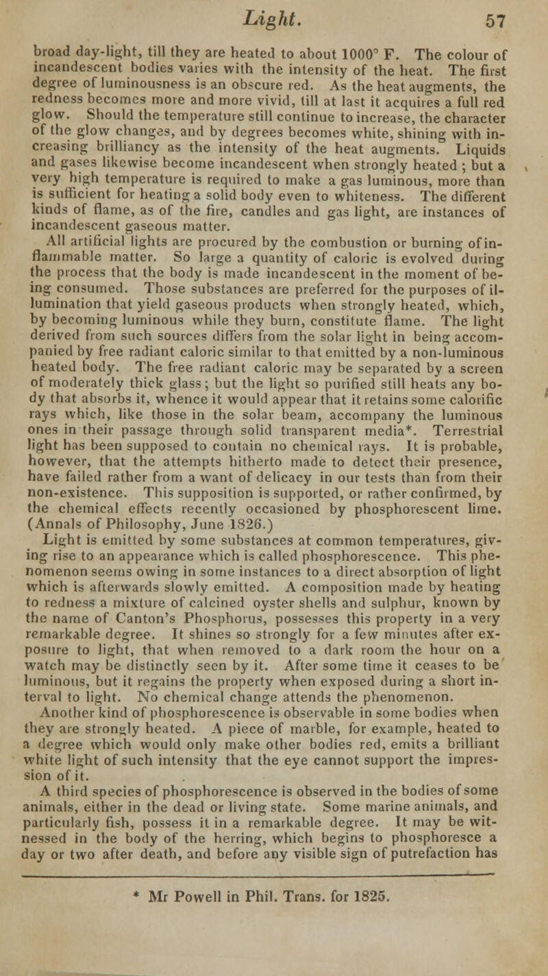 broad day-light, till they are heated to about 1000° F. The colour of incandescent bodies varies with the intensity of the heat. The first degree of luminousness is an obscure red. As the heat augments, the redness becomes more and more vivid, till at last it acquires a full red glow. Should the temperature still continue to increase, the character of the glow changes, and by degrees becomes white, shining with in- creasing brilliancy as the intensity of the heat augments. Liquids and gases likewise become incandescent when strongly heated ; but a very high temperature is required to make a gas luminous, more than is sufficient for heating a solid body even to whiteness. The different kinds of flame, as of the fire, candles and gas light, are instances of incandescent gaseous matter. All artificial lights are procured by the combustion or burning of in- flammable matter. So large a quantity of caloric is evolved during the process that the body is made incandescent in the moment of be- ing consumed. Those substances are preferred for the purposes of il- lumination that yield gaseous products when strongly heated, which, by becoming luminous while they burn, constitute flame. The light derived from such sources differs from the solar light in being accom- panied by free radiant caloric similar to that emitted by a non-luminous heated body. The free radiant caloric may be separated by a screen of moderately thick glass; but the light so purified still heats any bo- dy that absorbs it, whence it would appear that it retains some calorific rays which, like those in the solar beam, accompany the luminous ones in their passage through solid transparent media*. Terrestrial light has been supposed to contain no chemical rays. It is probable, however, that the attempts hitherto made to detect their presence, have failed rather from a want of delicacy in our tests than from their non-existence. This supposition is supported, or rather confirmed, by the chemical effects recently occasioned by phosphorescent lime. (Annals of Philosophy, June 1326.) Light is emitted by some substances at common temperatures, giv- ing rise to an appearance which is called phosphorescence. This phe- nomenon seems owing in some instances to a direct absorption of light which is afterwards slowly emitted. A composition made by heating to redness a mixture of calcined oyster shells and sulphur, known by the name of Canton's Phosphorus, possesses this property in a very remarkable degree. It shines so strongly for a few minutes after ex- posure to light, that when removed to a dark room the hour on a watch may be distinctly seen by it. After some time it ceases to be luminous, but it regains the property when exposed during a short in- terval to light. No chemical change attends the phenomenon. Another kind of phosphorescence is observable in some bodies when they are strongly heated. A piece of marble, for example, heated to a degree which would only make other bodies red, emits a brilliant white light of such intensity that the eye cannot support the impres- sion of it. A third species of phosphorescence is observed in the bodies of some animals, either in the dead or living state. Some marine animals, and particularly fish, possess it in a remarkable degree. It may be wit- nessed in the body of the herring, which begins to phosphoresce a day or two after death, and before any visible sign of putrefaction has * Mr Powell in Phil. Trans, for 1825.