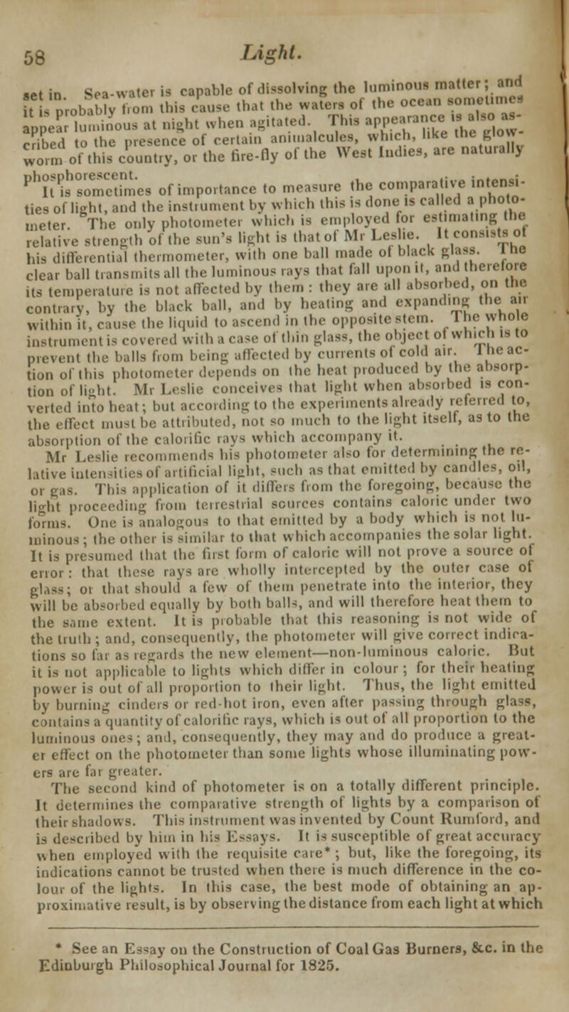 aet in Sea-water is capable of dissolving the luminous matter; and s lb, b v fon, tins cause that the waters of the ocean •°meUme« ppeJ lun.mous at night when agitated This W»«» *J ■»£ cribed to the presence of certain animalcules, which, like the glow worm of this country, or the fire-fly of the West Ind.es, are naturally Pl7t^°somimeS of importance to measure the comparative intend- ties of light, and the instrument by winch this is done is called a photo- meter. The only photometer which is employed for estimating the relative strength of the sun's lighl is thatof Ml Leslie. ItenndaUol his differential thermometer, will, one ball made ol black glass. The clear ball transmits all the luminous rays that fall upon it, and therelore its temperature is not affected by then : they are all absorbed, on the contrary, by the black ball, and by heating and expanding the air within it, cause the liquid to ascend in ihe oppositestem. The whole instrument is covered with B case of thin glass, the object ot winch is to prevent the balls from being affected by currents of cold air the ac- tion of this photometer depends on Ihe heat produced by the absorp- tion of light. Mr Leslie conceives that light when absorbed is con- verted into heat; but according to the experiments already referred to, the effect must be attributed, not so much to the light itself, as to the absorption of the calorific rays which accompany it. Mr Leslie recommends bis photometer also tor determining the re- lative intensities of artificial light, such as thai emitted by candles, oil, or gas. This application of it differs bom the foregoing, because the lio-bt proceeding from terrestrial sources contains caloric under two bums. One is analogous to that emitted by a body which is not lu- minous; the other is similar to that which accompanies the solar light. It is presumed that the first form of caloric will not prove a source of error : that these rays are wholly intercepted by the outer case of glass; or that should a few of them penetrate into the interior, they will be absorbed equally by both balls, and will therelore heat them to the same extent. It is probable that this reasoning is not wide of the truth; and, consequently, the photometer will give correct indica- tions so far as regards the new clement—non-luminous caloric. But it is not applicable to lights which differ in colour; for their heating power is out of all proportion to their light. Thus, the light emitted by burning cinders Or red-hot iron, even after passing through glass, contains a quantity of calorific rays, which is out of all proportion to the luminous ones; and, consequently, they may and do produce a great- er effect on the photometer than some lights whose illuminating pow- ers are far greater. The second kind of photometer is on a totally different principle. It determines the comparative strength of lights by a comparison of their shadows. This instrument was invented by Count Rum ford, and is described by him in his Essays. It is susceptible of great accuracy when employed with the requisite care* ; but, like the foregoing, its indications cannot be trusted when there is much difference in the co- lour of the lights. In (his case, the best mode of obtaining an ap- proximative result, is by observing the distance from each light at which * See an Essay on the Construction of Coal Gas Burners, &.c. in the Edinburgh Philosophical Journal for 1825.