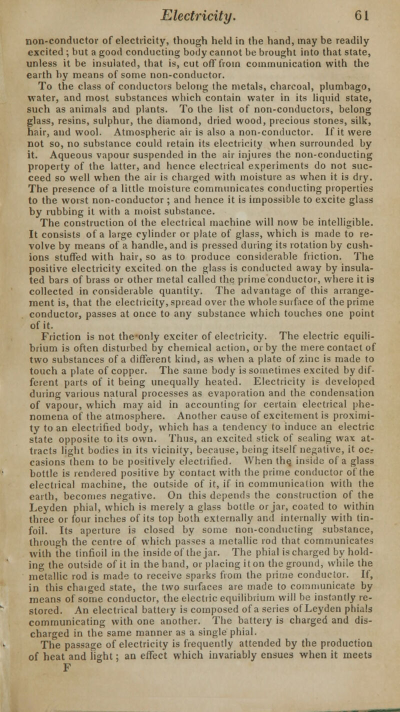 non-conductor of electricity, though held in the hand, may be readily excited ; but a good conducting body cannot be brought into that state, unless it be insulated, that is, cut off from communication with the earth by means of some non-conductor. To the class of conductors belong the metals, charcoal, plumbago, water, and most substances which contain water in its liquid state, such as animals and plants. To the list of non-conductors, belong glass, resins, sulphur, the diamond, dried wood, precious stones, silk, hair, and wool. Atmospheric air is also a non-conductor. If it were not so, no substance could retain its electricity when surrounded by it. Aqueous vapour suspended in the air injures the non-conducting property of the latter, and hence electrical experiments do not suc- ceed so well when the air is charged with moisture as when it is dry. The presence of a little moisture communicates conducting properties to the worst non-conductor; and hence it is impossible to excite glass by rubbing it with a moist substance. The construction ot the electrical machine will now be intelligible. It consists of a large cylinder or plate of glass, which is made to re- volve by means of a handle, and is pressed during its rotation by cush- ions stuffed with hair, so as to produce considerable friction. The positive electricity excited on the glass is conducted away by insula- ted bars of brass or other metal called the prime conductor, where it is collected in considerable quantity. The advantage of this arrange- ment is, that the electricity, spread over the whole surface of the prime conductor, passes at once to any substance which touches one point of it. Friction is not the-only exciter of electricity. The electric equili- brium is often disturbed by chemical action, or by the mere contact of two substances of a different kind, as when a plate of zinc is made to touch a plate of copper. The same body is sometimes excited by dif- ferent parts of it being unequally heated. Electricity is developed during various natural processes as evaporation and the condensation of vapour, which may aid in accounting for certain electrical phe- nomena of the atmosphere. Another cause of excitement is proximi- ty to an electrified body, which has a tendency to induce an electric state opposite to its own. Thus, an excited stick of sealing wax at- tracts light bodies in its vicinity, because, being itself negative, it ocr casions them to be positively electrified. When the, inside of a glass bottle is rendered positive by contact with the prime conductor of the electrical machine, the outside of it, if in communication with the earth, becomes negative. On this depends the construction of the Leyden phial, which is merely a glass bottle or jar, coated to within three or four inches of its top both externally and internally with tin- foil. Its aperture is closed by some non-conducting substance, through the centre of which passes a metallic rod that communicates with the tinfioil in the inside of the jar. The phial is charged by hold- ing the outside of it in the hand, or placing it on the ground, while the metallic rod is made to receive sparks from the prime conductor. If, in this chaiged state, the two surfaces are made to communicate by means of some conductor, the electric equilibrium will be instantly re- stored. An electrical battery is composed of a series of Leyden phials communicating with one another. The battery is charged and dis- charged in the same manner as a single phial. The passage of electricity is frequently attended by the production of heat and light; an effect which invariably ensues when it meets F