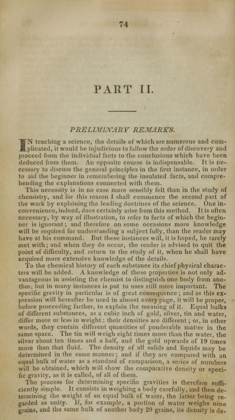 PART II. PRELIMINARY REMARKS. IN teaching a science, (lie details of which arc numerous and com- plicated, it would be injudicious to follow the order of discovery and proceed from the individual facts to the conclusions which have been deduced from them. An opposite course is indispensable. It is ne- cessary to discuss the general principles in the first instance, in order to aid the beginner in remembering the insulated facts, and compre- hending the explanations connected with them. This necessity is in no case more sensibly felt than in the study of chemistry, and for this reason I shall commence the second part of the work by explaining the leading doctrines of the science. One in- convenience, indeed, does certainly arise from this method. It is often necessary, by way of illustration, to refer to facts of which the begin- ner is ignorant; and therefore on some occasions more knowledge will be required for understanding a subject fully, than the reader may have at his command. But these instances will, it is hoped, be rarely met with; and when they do occur, the reader is advised to quit the point of difficulty, and return to the study of it, when he shall have acquired more extensive knowledge of the details. To the chemical history of each substance its chief physical charac- ters will be added. A knowledge of these properties is not only ad- vantageous in assisting the chemist to distinguish one body from ano- ther, but in many instances is put to uses still more important. The specific gravity in particular is of great consequence ; and as this ex- pression will hereafter be used in almost every page, it will be proper, before proceeding farther, to explain the meaning of it. Equal bulks of different substances, as a cubic inch of gold, silver, tin and water, differ more or less in weight: their densities are different; or, in other words, they contain different quantities of ponderable matter in the same space. The tin will weigh eight times more than the water, the silver about ten times and a half, and the gold upwards of 19 times more than that fluid. The density of all solids and liquids may be determined in the same manner; and if they arc compared with an equal bulk of water as a standard of compaiison, a series of numbers will be obtained, which will show the comparative density or speci- fic gravity, as it is called, of all of them. The process for determining specific gravities is therefore suffi- ciently simple. It consists in weighing a body carefully, and then de- termining the weight of an equal bulk of water, the latter being re- garded as unity. If, for example, a portion of water weighs nine grains, and the same bulk of another body 20 grains, its density is de-