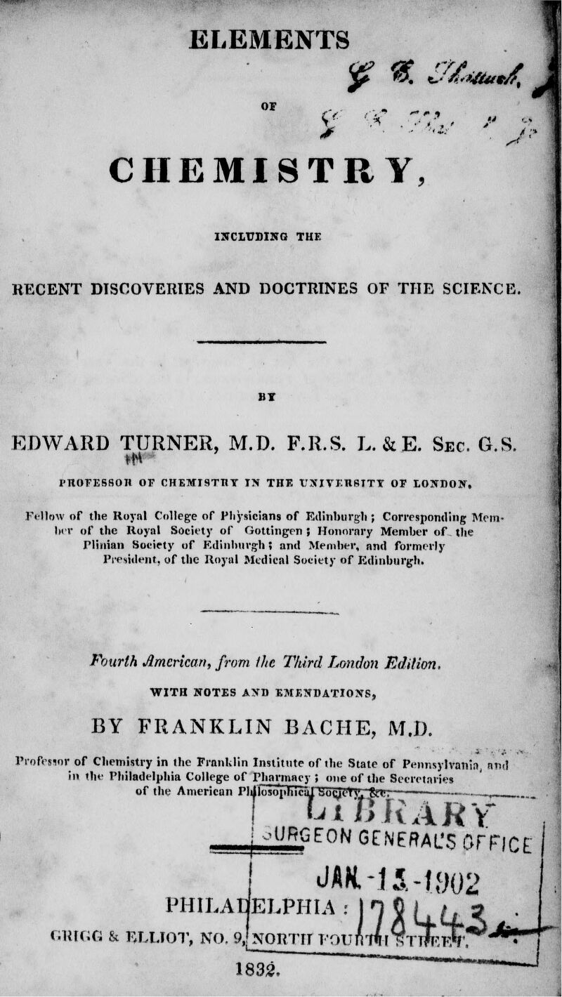 ELEMENTS *£ *%. SXmmdt \ OF Z '* * CHEMISTRY, INCLUDING THE RECENT DISCOVERIES AND DOCTRINES OF THE SCIENCE. BT EDWARD TURNER, M.D. F.R.S. L. & E. Sec. G.S. PHOFESSOIl OF CHEMISTRY IN THF. UNIVERSITY OF LONDON, Fellow of the Royal College of Physicians of Rilinburgli; Corresponding Mem- ber of the Royal Society of Gottingen | Honorary Member of the riinian Society of Edinburgh 5 and Member, and formerly President, of the Royal Medical Society of Edinburgh. Fourth American, from the Third London Edition. WITH NOTES AND EMENDATIONS, BY FRANKLIN BACHE, M.D. Professor of Chemistry in the Franklin Institute of the State of Pennsylvania, and in the Philadelphia College of Pharmacy ; one of the Secretaries of the American Pldlntn'pliirripinrj/>lrv;-y|ii, ! WHvARY otmGEON GENERAL'S OFFICE M-14-1802 PHILADELPHIA : GRIGG & ELLIOT, NO. 9, NORTH T 1832, tou f\ Tfl r TttieeC. •