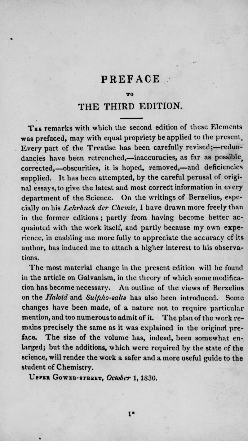 PREFACE TO THE THIRD EDITION. The remarks with which the second edition of these Elements was prefaced, may with equal propriety be applied to the present. Every part of the Treatise has been carefully revised;—redun- dancies have been retrenched,—inaccuracies, as far as possiblef corrected,—obscurities, it is hoped, removed,—and deficiencies supplied. It has been attempted, by the careful perusal of origi- nal essays, to give the latest and most correct information in every department of the Science. On the writings of Berzelius, espe- cially on his Lehrbjich der Chetnie, I have drawn more freely than in the former editions; partly from having become better ac- quainted with the work itself, and partly because my own expe- rience, in enabling me more fully to appreciate the accui'acy of its author, has induced me to attach a higher interest to his observa- tions. The most material change in the present edition will be found in the article on Galvanism, in the theory of which some modifica- tion has become necessary. An outline of the views of Berzelius on the Haloid and Sulfiho-salta has also been introduced. Some changes have been made, of a nature not to require particular mention, and too numerous to admit of it. The plan of the work re- mains precisely the same as it was explained in the original pre- face. The size of the volume has, indeed, been somewhat en- larged; but the additions, which were required by the state of the science, will render the work a safer and a more useful guide to the student of Chemistry. U*pee Gowitt-sTEBKT, October 1,1830.