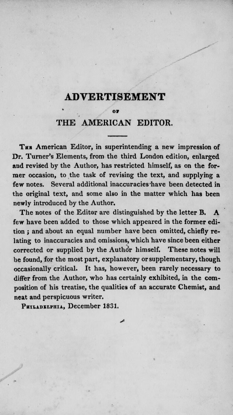 ADVERTISEMENT or THE AMERICAN EDITOR. Tub American Editor, in superintending a new impression of Dr. Turner's Elements, from the third London edition, enlarged and revised by the Author, has restricted himself, as on the for- mer occasion, to the task of revising the text, and supplying a few notes. Several additional inaccuracies'have been detected in the original text, and some also in the matter which has been newly introduced by the Author. The notes of the Editor are distinguished by the letter B. A few have been added to those which appeared in the former edi- tion ; and about an equal number have been omitted, chiefly re- lating to inaccuracies and omissions, which have since been either corrected or supplied by the Autho'r himself. These notes will be found, for the most part, explanatory or supplementary, though occasionally critical. It has, however, been rarely necessary to differ from the Author, who has certainly exhibited, in the com- position of his treatise, the qualities of an accurate Chemist, and neat and perspicuous writer. Pwh.ahki.vhia, December 1831.