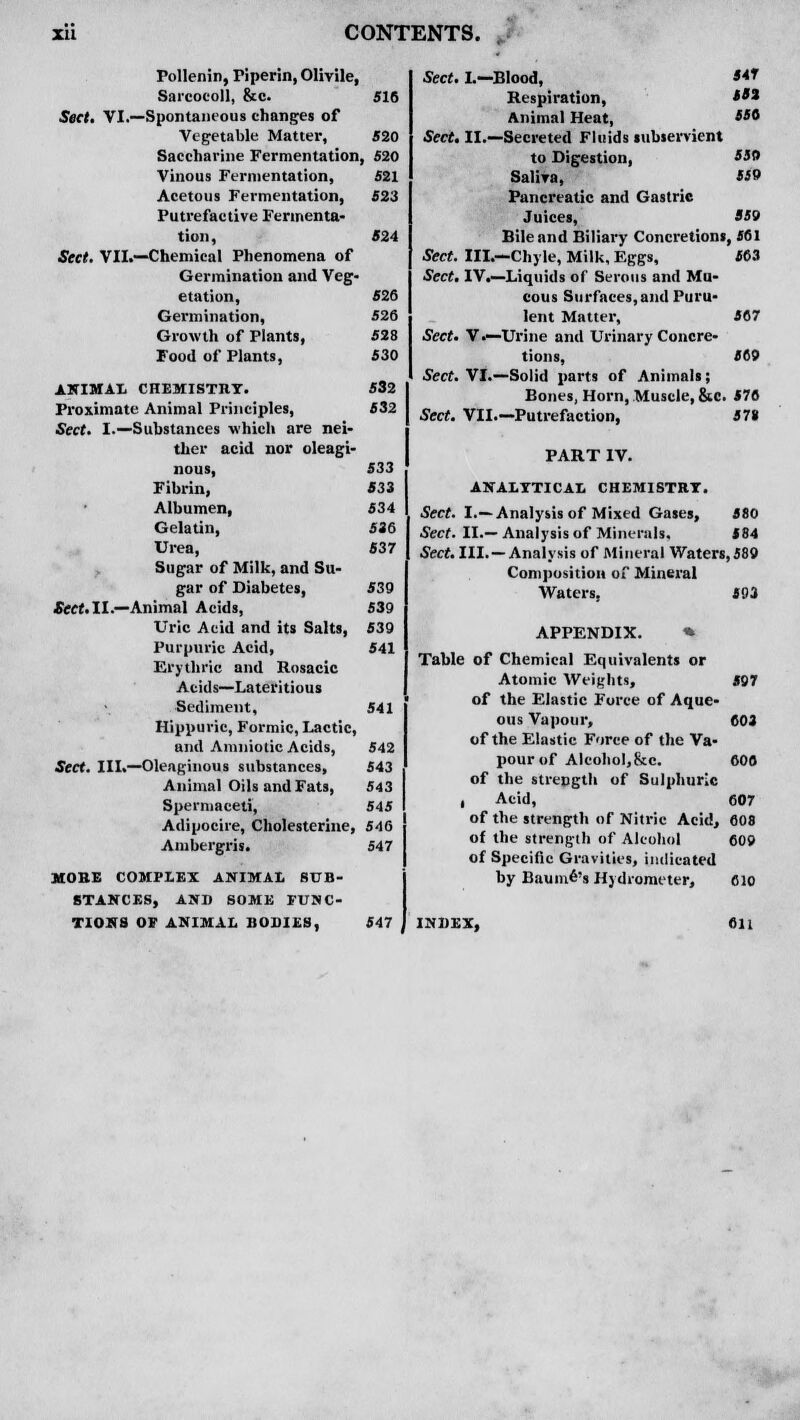 524 526 526 528 530 Pollenin, Piperin, Olivile, Sarcocoll, &c. 516 Sect. VI.—Spontaneous changes of Vegetable Matter, 520 Saccharine Fermentation, 520 Vinous Fermentation, 521 Acetous Fermentation, 523 Putrefactive Fermenta- tion, Sect. VII.—Chemical Phenomena of Germination and Veg- etation, Germination, Growth of Plants, Food of Plants, ANIMAL CHEMISTRY. 532 Proximate Animal Principles, 532 Sect. I.—Substances which are nei- ther acid nor oleagi- nous, 533 Fibrin, 533 Albumen, 534 Gelatin, 536 Urea, 537 Sugar of Milk, and Su- gar of Diabetes, 539 Sect. II.—Animal Acids, 539 Uric Acid and its Salts, 539 Purpuric Acid, 541 Erythric and Rosacic Acids—Lateritious Sediment, 541 Hippuric, Formic, Lactic, and Amniotic Acids, 542 Sect. III.—Oleaginous substances, 543 Animal Oils and Fats, 543 Spermaceti, 545 Adipocire, Cholesterine, 546 Ambergris. 547 MOKE COMPLEX ANIMAL SUB- STANCES, AND SOME FUNC- TIONS OF ANIMAL BODIES, 547 550 559 559 567 569 Sect. I.—Blood, S*f Respiration, **' Animal Heat, 5*° Sect. II.—Secreted Fluids subservient to Digestion, Saliva, Pancreatic and Gastric Juices, Bile and Biliary Concretions, 561 Sect. III.—Chyle, Milk, Eggs, 563 Sect. IV.—Liquids of Serous and Mu- cous Surfaces,and Puru- lent Matter, Sect. V.—Urine and Urinary Concre' tions, Sect. VI.—Solid parts of Animals; Bones, Horn, Muscle, &c. 576 Sect. VII—Putrefaction, 57* PART IV. ANALYTICAL CHEMISTRY. Sect. I.—Analysis of Mixed Gases, 580 Sect. II.— Analysis of Minerals. 584 Sect. III. —Analysis of Mineral Waters, 589 Composition of Mineral Waters, 593 APPENDIX. * Table of Chemical Equivalents or Atomic Weights, 597 of the Elastic Force of Aque- ous Vapour, 603 of the Elastic Force of the Va- pour of Alcohol,&c. 606 of the strepgth of Sulphuric , Acid, 607 of the strength of Nitric Acid, 608 of the strength of Alcohol 609 of Specific Gravities, indicated by Baum^'s Hydrometer, 610 INDEX, 611