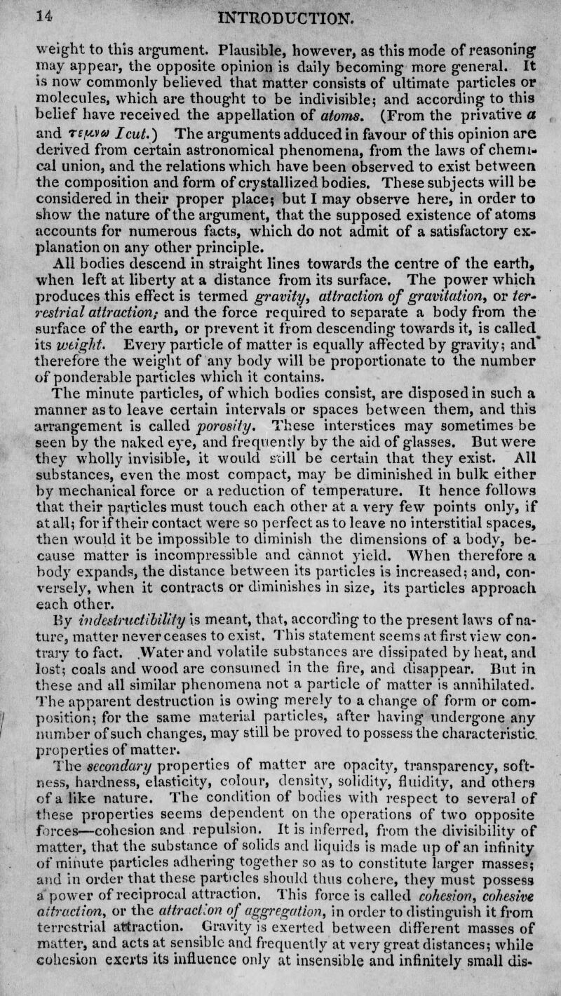 weight to this argument. Plausible, however, as this mode of reasoning1 may appear, the opposite opinion is daily becoming more general. It is now commonly believed that matter consists of ultimate particles or molecules, which are thought to be indivisible; and according to this belief have received the appellation of atoms. (From the privative a and TtivMa I cut.) The arguments adduced in favour of this opinion are derived from certain astronomical phenomena, from the laws of chemi- cal union, and the relations which have been observed to exist between the composition and form of crystallized bodies. These subjects will be considered in their proper place; but I may observe here, in order to show the nature of the argument, that the supposed existence of atoms accounts for numerous facts, which do not admit of a satisfactory ex- planation on any other principle. All bodies descend in straight lines towards the centre of the earth, when left at liberty at a distance from its surface. The power which produces this effect is termed gravity, attraction of gravitation, or /er- rcstrial attraction,- and the force required to separate a body from the surface of the earth, or prevent it from descending towards it, is called its wtigJit. Every pai'ticle of matter is equally affected by gravity; and* therefore the weight of any body will be proportionate to the number of ponderable particles which it contains. The minute particles, of which bodies consist, are disposed in such a manner as to leave certain intervals or spaces between them, and this arrangement is called porosity. These interstices may sometimes be seen by the naked eye, and frequently by the aid of glasses. But were they wholly invisible, it would scill be certain that they exist. All substances, even the most compact, may be diminished in bulk either by mechanical force or a reduction of temperature. It hence follows that their particles must touch each other at a very few points only, if at all; for if their contact were so perfect as to leave no interstitial spaces, then would it be impossible to diminish the dimensions of a body, be- cause matter is incompressible and cannot yield. When therefore a body expands, the distance between its particles is increased; and, con- versely, when it contracts or diminishes in size, its particles approach each other. By indestructibility is meant, that, according to the present laws of na- ture, matter never ceases to exist. This statement seems at first view con- trary to fact. .Water and volatile substances are dissipated by heat, and lost; coals and wood are consumed in the fire, and disappear. But in these and all similar phenomena not a particle of matter is annihilated. The apparent destruction is owing merely to a change of form or com- position; for the same material particles, after having undergone any number of such changes, may still be proved to possess the characteristic, properties of matter. The secondary properties of matter are opacity, transparency, soft- ness, hardness, elasticity, colour, density, solidity, fluidity, and others of a like nature. The condition of bodies with'respect to several of these properties seems dependent on the operations of two opposite forces—cohesion and repulsion.^ It is inferred, from the divisibility of matter, that the substance of solids and liquids is made up of an infinity of minute particles adhering together so as to constitute larger masses; and in order that these particles should thus cohere, they must possess a power of reciprocal attraction. This force is called cohesion, cohesive attraction, or the attraction of aggregation, in order to distinguish it from terrestrial attraction. Gravity is exerted between different masses of matter, and acts at sensible and frequently at very great distances; while cohesion exerts its influence only at insensible and infinitely small dis-