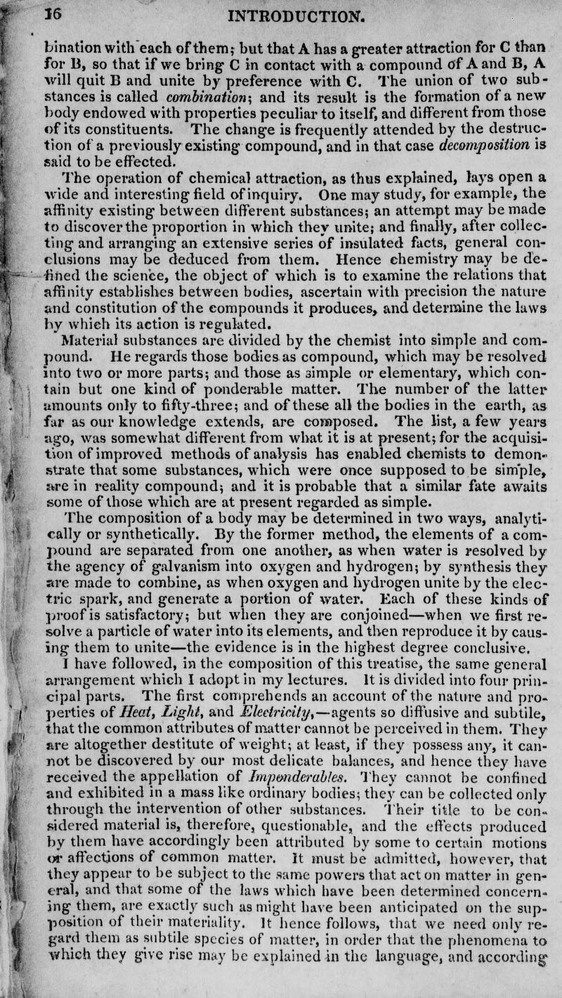 bination with each of them? hut that A has a greater attraction for C than for 13, so that if we bring C in contact with a compound of A and B, A will quit B and unite by preference with C. The union of two sub- stances is called combination; and its result is the formation of a new body endowed with properties peculiar to itself, and different from those of its constituents. The change is frequently attended by the destruc- tion of a previously existing compound, and in that case decomposition is said to be effected. The operation of chemical attraction, as thus explained, lays open a wide and interesting field of inquiry. One may study, for example, the affinity existing between different substances; an attempt may be made to discover the proportion in which they unite; and finally, after collec- ting and arranging an extensive series of insulated facts, general con- clusions may be deduced from them. Hence chemistry may be de- fined the science, the object of which is to examine the relations that affinity establishes between bodies, ascertain with precision the nature and constitution of the compounds it produces, and determine the laws by which its action is regulated. Material substances are divided by the chemist into simple and com- pound. He regards those bodies as compound, which may be resolved into two or more parts; and those as simple or elementary, which con- tain but one kind of ponderable matter. The number of the latter amounts only to fifty-three; and of these all the bodies in the earth, as far as our knowledge extends, are composed. The list, a few years ago, was somewhat different from what it is at present; for the acquisi- tion of improved methods of analysis has enabled chemists to demon- strate that some substances, which were once supposed to be simple, are in reality compound; and it is probable that a similar fate awaits some of those which are at present regarded as simple. The composition of a body may be determined in two ways, analyti- cally or synthetically. By the former method, the elements of a com- pound are separated from one another, as when water is resolved by the agency of galvanism into oxygen and hydrogen; by synthesis they are made to combine, as when oxygen and hydrogen unite by the elec- tric spark, and generate a portion of water. Each of these kinds of proof is satisfactory; but when they are conjoined—when we first re- solve a particle of water into its elements, and then reproduce it by caus- ing them to unite—the evidence is in the highest degree conclusive. I have followed, in the composition of this treatise, the same general arrangement which I adopt in my lectures. It is divided into four prin- cipal parts. The first comprehends an account of the nature and pro- perties of Heat, Light, and Electricity,—agents so diffusive and subtile, that the common attributes of matter cannot be perceived in them. They are altogether destitute of weight; at least, if they possess any, it can- not be discovered by our most delicate balances, and hence they have received the appellation of Imponderables. They cannot be confined and exhibited in a mass like ordinary bodies; they can be collected only through the intervention of other substances. Their title to be con- sidered material is, therefore, questionable, and the effects produced by them have accordingly been attributed by some to certain motions or affections of common matter. It must be admitted, however, that they appear to be subject to the same powers that act on matter in gen- eral, and that some of the laws which have been determined concern- ing them, are exactly such as might have been anticipated on the sup- position of their materiality. It hence follows, that we need only re- gard them as subtile species of matter, in order that the phenomena to which they give rise may be explained in the language, and according