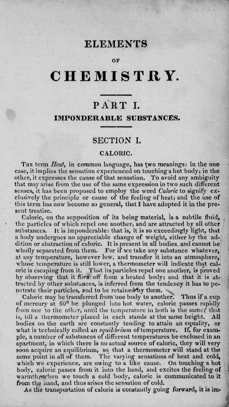 ELEMENTS OF CHEMISTRY. PART I. IMPONDERABLE SUBSTANCES. SECTION I. CALORIC. The term Heat, in common language, has two meanings: in the one case, it implies the sensation experienced on touching a hot body; in the other, it expresses the cause of that sensation. To avoid any ambiguity that may arise from the use of the same expression in two such different senses, it lias been proposed to employ the word Caloric to signify ex- clusively the principle or cause of the feeling of heat; and the use of this term has now become so general, that I have adopted it in the pre- sent treatise. Caloric, on the supposition of its being material, is a subtile fluid, the particles of which repel one another, and are attracted by all other substances. It is imponderable: that is, it is so exceedingly light, that a body undergoes no appreciable change of weight, either by the ad- dition or abstraction of caloric. It is present in all bodies, and cannot be wholly separated from them. For if we take any substance whatever, at any temperature, however low, and transfer it into an atmosphere, whose temperature is still lower, a thermometer will indicate that cal- oric is escaping from it. That its particles repel one another, is proved by observing that it flips oft* from a heated body; and that it is at- tracted by other substances, is inferred from the tendency it has to pe- netrate their particles, and to be retained^ y them. ■^ Caloric may be transferred from one body to another. Thus if a cup of mercury at 60° be plunged into hot water, caloric passes rapidly from one to the other, until the temperature in both is the same; that is, till a thermometer placed in each stands at the same height. All bodies on the earth are constantly tending to attain an equality, or what is technically called an equilibrium of temperature. If, for exam- ple, a number of substances of different temperatures be enclosed in an apartment, in which there is no actual source of caloric, they will very soon acquire an equilibrium, so that a thermometer will stand at the same point in all of them. The varying sensations of heat and cold, which we experience, are owing to a like cause. On touching a hot body, caloric passes from it into the hand, and excites the feeling of warmth;*when we touch a cold body, caloric is communicated to it from the hand, and thus arises the sensation of cold. As the transportation of caloric is constantly going forward, it is im-