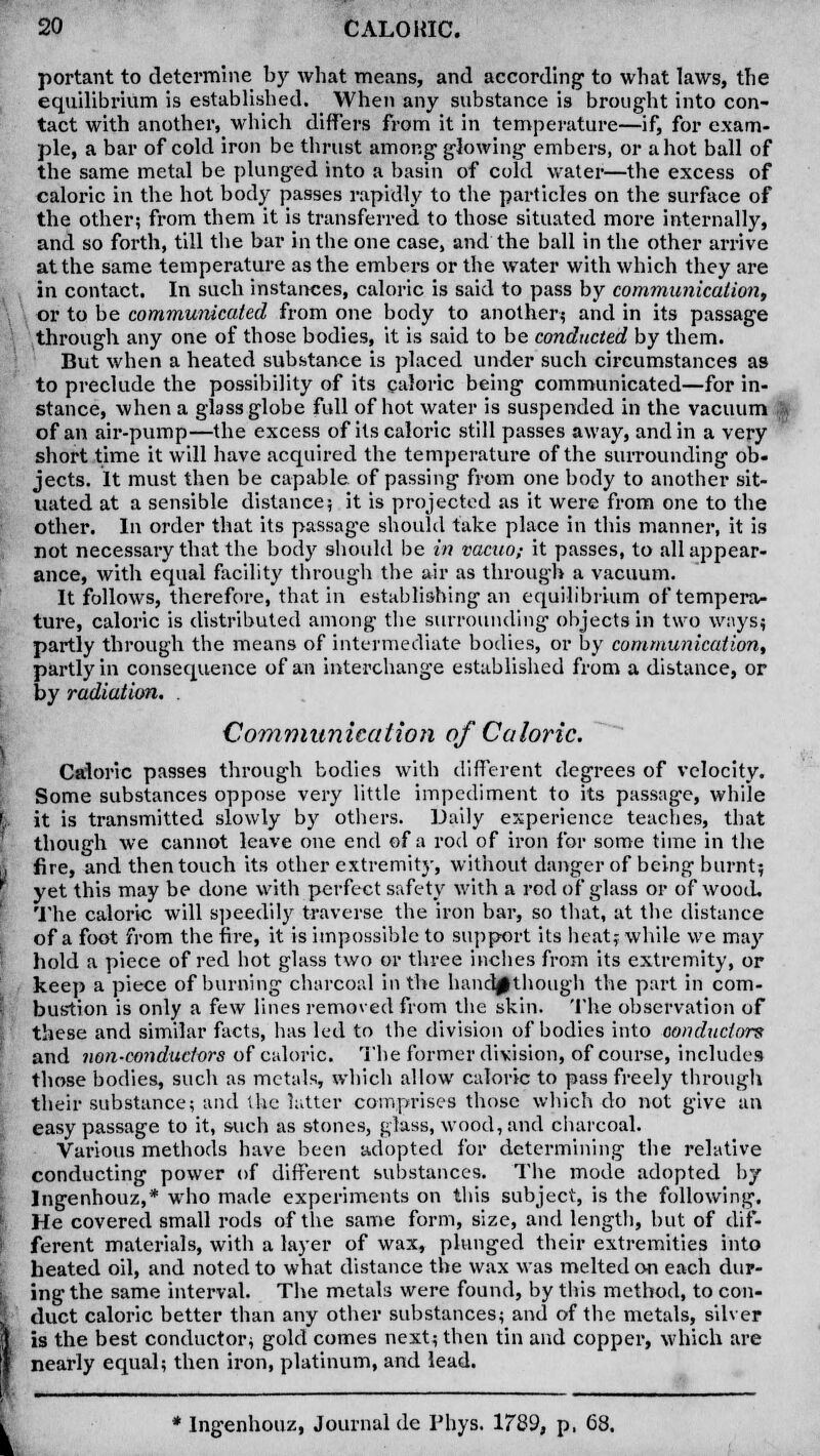 portant to determine by what means, and according to what laws, the equilibrium is established. When any substance is brought into con- tact with another, which differs from it in temperature—if, for exam- ple, a bar of cold iron be thrust among glowing embers, or a hot ball of the same metal be plunged into a basin of cold water—the excess of caloric in the hot body passes rapidly to the particles on the surface of the other; from them it is transferred to those situated more internally, and so forth, till the bar in the one case, and the ball in the other arrive at the same temperature as the embers or the water with which they are in contact. In such instances, caloric is said to pass by communication, or to be communicated from one body to another? and in its passage through any one of those bodies, it is said to be conducted by them. But when a heated substance is placed under such circumstances as to preclude the possibility of its caloric being communicated—for in- stance, when a glass globe full of hot water is suspended in the vacuum of an air-pump—the excess of its caloric still passes away, and in a very short time it will have acquired the temperature of the surrounding ob- jects. It must then be capable of passing from one body to another sit- uated at a sensible distance; it is projected as it were from one to the other. In order that its passag-e should take place in this manner, it is not necessary that the body should be in vacuo; it passes, to all appear- ance, with equal facility through the air as through a vacuum. It follows, therefore, that in establishing an equilibrium of tempera- ture, caloric is distributed among the surrounding objects in two ways* partly through the means of intermediate bodies, or by communication, partly in consequence of an interchange established from a distance, or by radiation. . Communication of Caloric. Caioric passes through bodies with different degrees of velocity. Some substances oppose very little impediment to its passage, while it is transmitted slowly by others. Daily experience teaches, that though we cannot leave one end of a rod of iron for some time in the fire, and then touch its other extremity, without danger of being burnt; yet this may be done with perfect safety with a rod of glass or of wood. The caloric will speedily traverse the iron bar, so that, at the distance of a foot from the fire, it is impossible to support its heat; while we may hold a piece of red hot glass two or three inches from its extremity, or keep a piece of burning charcoal in the handpthough the part in com- bustion is only a few lines removed from the skin. The observation of these and similar facts, has led to the division of bodies into conductors and non-conductors of caloric. The former division, of course, includes those bodies, such as metals, which allow caloric to pass freely through their substance; and the latter comprises those which do not give an easy passage to it, such as stones, glass, wood, and charcoal. Various methods have been adopted for determining the relative conducting power of different substances. The mode adopted by Ingenhouz,* who made experiments on this subject, is the following. He covered small rods of the same form, size, and length, but of dif- ferent materials, with a layer of wax, plunged their extremities into heated oil, and noted to what distance the wax was melted on each dur- ing the same interval. The metals were found, by this method, to con- duct caloric better than any other substances; and of the metals, silver is the best conductor; gold comes next; then tin and copper, which are nearly equal; then iron, platinum, and lead. * Ingenhouz, Journal de Phys. 1789, p, 68.