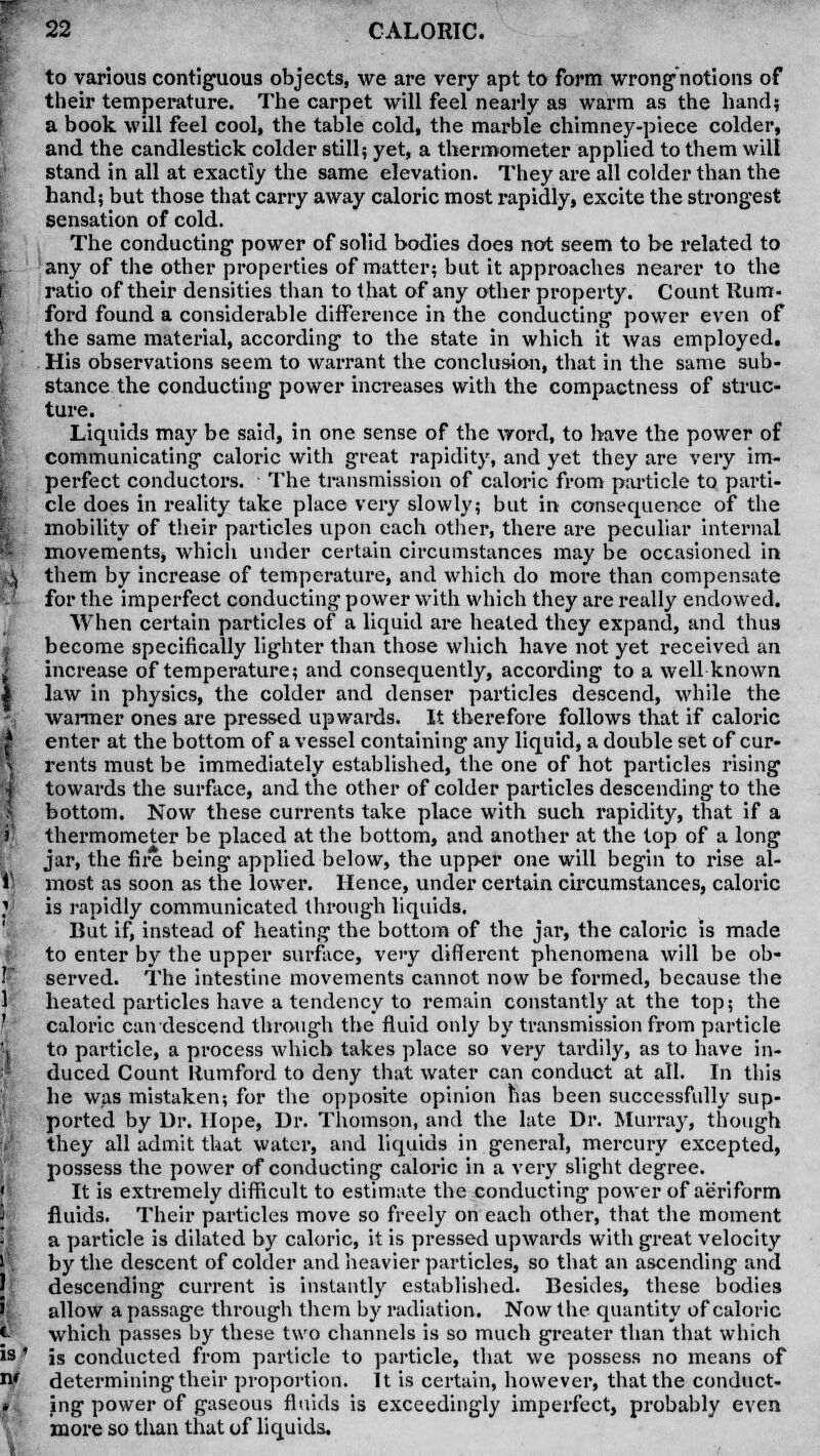 to various contiguous objects, we are very apt to form wrong1 notions of their temperature. The carpet will feel nearly as warm as the hand; a book will feel cool, the table cold, the marble chimney-piece colder, and the candlestick colder still; yet, a thermometer applied to them will stand in all at exactly the same elevation. They are all colder than the hand; but those that carry away caloric most rapidly, excite the strongest sensation of cold. The conducting- power of solid bodies does not seem to be related to any of the other properties of matter; but it approaches nearer to the ratio of their densities than to that of any other property. Count Rum- ford found a considerable difference in the conducting power even of the same material, according to the state in which it was employed. His observations seem to warrant the conclusion, that in the same sub- stance the conducting power increases with the compactness of struc- ture. Liquids may be said, in one sense of the word, to have the power of communicating caloric with great rapidity, and yet they are very im- perfect conductors. The transmission of caloric from particle to parti- cle does in reality take place very slowly; but in consequence of the mobility of their particles upon each other, there are peculiar internal movements, which under certain circumstances may be occasioned in them by increase of temperature, and which do more than compensate for the imperfect conducting power with which they are really endowed. When certain particles of a liquid are heated they expand, and thus become specifically lighter than those which have not yet received an increase of temperature; and consequently, according to a well known law in physics, the colder and denser particles descend, while the warmer ones are pressed upwards. It therefore follows that if caloric enter at the bottom of a vessel containing any liquid, a double set of cur- rents must be immediately established, the one of hot particles rising towards the surface, and the other of colder particles descending to the bottom. Now these currents take place with such rapidity, that if a thermometer be placed at the bottom, and another at the top of a long jar, the fire being applied below, the upper one will begin to rise al- most as soon as the lower. Hence, under certain circumstances, caloric is rapidly communicated through liquids. But if, instead of heating the bottom of the jar, the caloric is made to enter by the upper surface, very different phenomena will be ob- served. The intestine movements cannot now be formed, because the heated particles have a tendency to remain constantly at the top; the caloric can descend through the fluid only by transmission from particle to particle, a process which takes place so very tardily, as to have in- duced Count Itumford to deny that water can conduct at all. In this he was mistaken; for the opposite opinion has been successfully sup- ported by Dr. Hope, Dr. Thomson, and the late Dr. Murray, though they all admit that water, and liquids in general, mercury excepted, possess the power of conducting caloric in a very slight degree. It is extremely difficult to estimate the conducting power of aeriform fluids. Their particles move so freely on each other, that the moment a particle is dilated by caloric, it is pressed upwards with great velocity by the descent of colder and heavier particles, so that an ascending and descending current is instantly established. Besides, these bodies allow a passage through them by radiation. Now the quantity of caloric which passes by these two channels is so much greater than that which is conducted from particle to particle, that we possess no means of determining their proportion. It is certain, however, that the conduct- ing power of gaseous fluids is exceedingly imperfect, probably even more so than that of liquids.