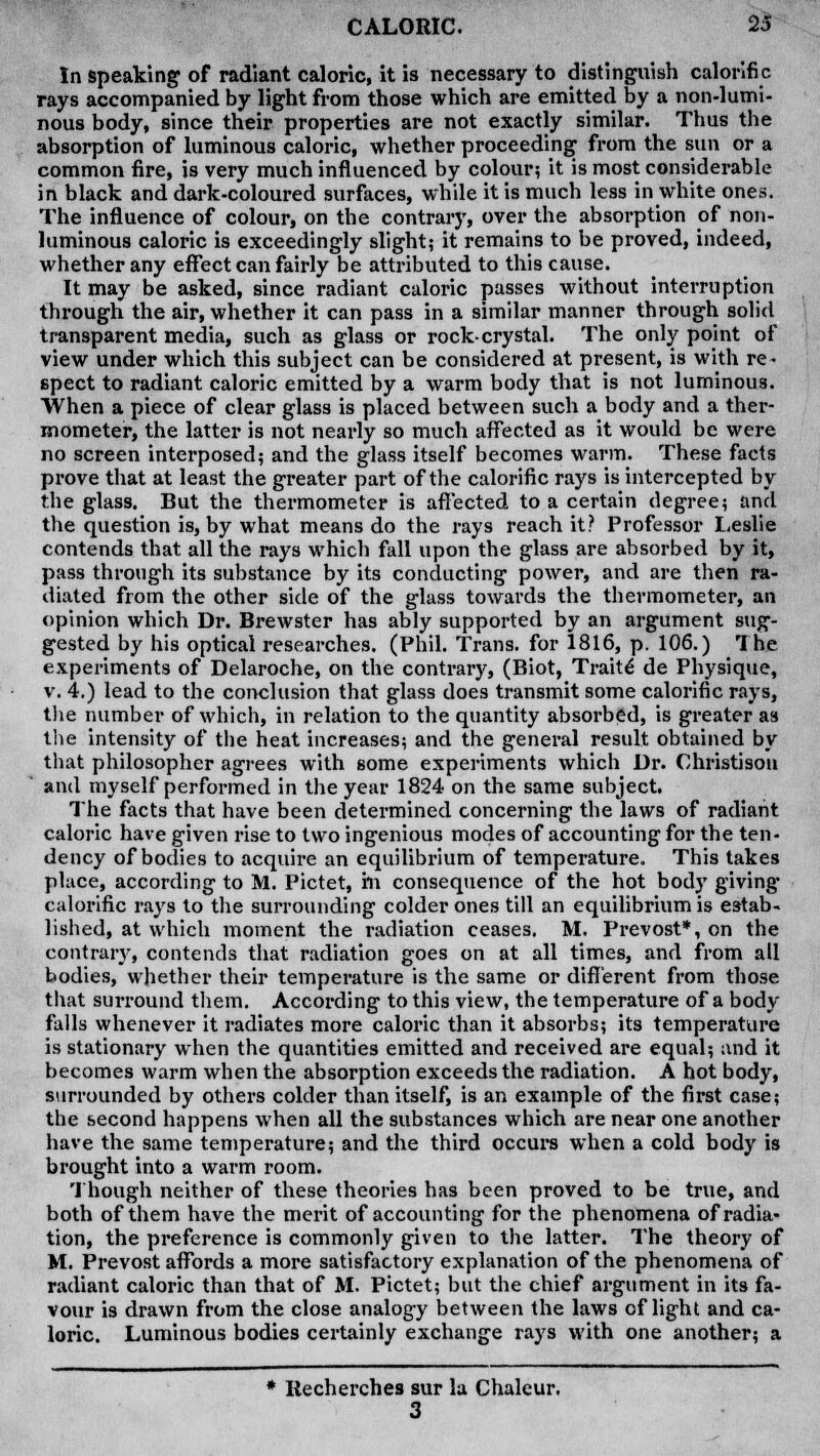 In speaking of radiant caloric, it is necessary to distinguish calorific rays accompanied by light from those which are emitted by a non-lumi- nous body, since their properties are not exactly similar. Thus the absorption of luminous caloric, whether proceeding from the sun or a common fire, is very much influenced by colour; it is most considerable in black and dark-coloured surfaces, while it is much less in white ones. The influence of colour, on the contrary, over the absorption of non- luminous caloric is exceedingly slight,- it remains to be proved, indeed, whether any effect can fairly be attributed to this cause. It may be asked, since radiant caloric passes without interruption through the air, whether it can pass in a similar manner through solid transparent media, such as glass or rock-crystal. The only point of view under which this subject can be considered at present, is with re- spect to radiant caloric emitted by a warm body that is not luminous. When a piece of clear glass is placed between such a body and a ther- mometer, the latter is not nearly so much affected as it would be were no screen interposed; and the glass itself becomes warm. These facts prove that at least the greater part of the calorific rays is intercepted by the glass. But the thermometer is affected to a certain degree; and the question is, by what means do the rays reach it? Professor Leslie contends that all the rays which fall upon the glass are absorbed by it, pass through its substance by its conducting power, and are then ra- diated from the other side of the glass towards the thermometer, an opinion which Dr. Brewster has ably supported by an argument sug- gested by his optical researches. (Phil. Trans, for 1816, p. 106.) The experiments of Delaroche, on the contrary, (Biot, Traite de Physique, v. 4.) lead to the conclusion that glass does transmit some calorific rays, the number of which, in relation to the quantity absorbed, is greater as the intensity of the heat increases; and the general result obtained by that philosopher agrees with some experiments which Dr. Christison and myself performed in the year 1824 on the same subject. The facts that have been determined concerning the laws of radiant caloric have given rise to two ingenious modes of accounting for the ten- dency of bodies to acquire an equilibrium of temperature. This takes place, according to M. Pictet, ill consequence of the hot body giving- calorific rays to the surrounding colder ones till an equilibrium is estab- lished, at which moment the radiation ceases. M. Prevost*, on the contrary, contends that radiation goes on at all times, and from all bodies, whether their temperature is the same or different from those that surround them. According to this view, the temperature of a body falls whenever it radiates more caloric than it absorbs; its temperature is stationary when the quantities emitted and received are equal; and it becomes warm when the absorption exceeds the radiation. A hot body, surrounded by others colder than itself, is an example of the first case; the second happens when all the substances which are near one another have the same temperature; and the third occurs when a cold body is brought into a warm room. Though neither of these theories has been proved to be true, and both of them have the merit of accounting for the phenomena of radia- tion, the preference is commonly given to the latter. The theory of M. Prevost affords a more satisfactory explanation of the phenomena of radiant caloric than that of M. Pictet; but the chief argument in its fa- vour is drawn from the close analogy between the laws of light and ca- loric. Luminous bodies certainly exchange rays with one another; a * Recherches sur la Chaleur. 3