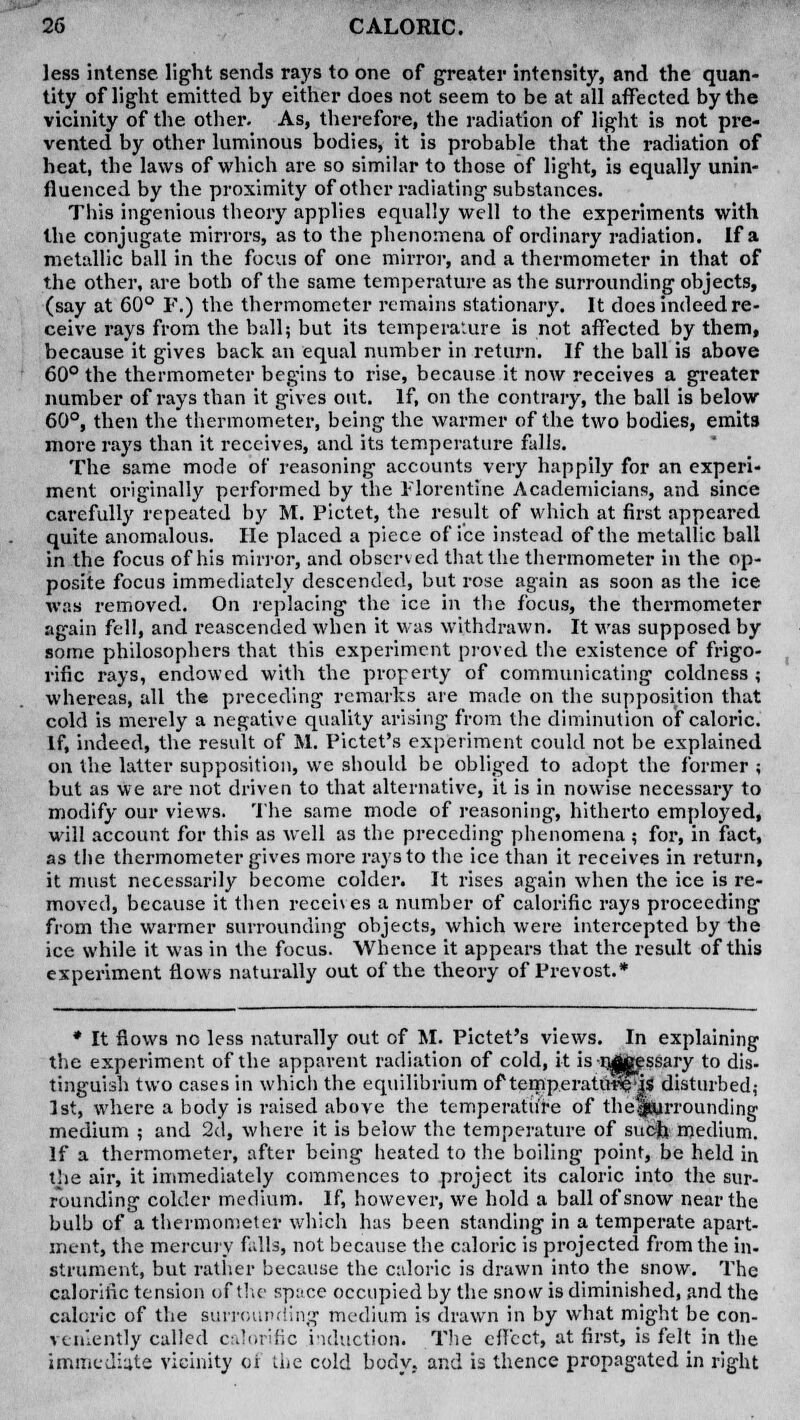 less intense, light sends rays to one of greater intensity, and the quan- tity of light emitted by either does not seem to be at all affected by the vicinity of the other. As, therefore, the radiation of light is not pre- vented by other luminous bodies, it is probable that the radiation of heat, the laws of which are so similar to those of light, is equally unin- fluenced by the proximity of other radiating substances. This ingenious theory applies equally well to the experiments with the conjugate mirrors, as to the phenomena of ordinary radiation. If a metallic ball in the focus of one mirror, and a thermometer in that of the other, are both of the same temperature as the surrounding objects, (say at 60° F.) the thermometer remains stationary. It does indeed re- ceive rays from the ball; but its temperature is not affected by them, because it gives back an equal number in return. If the ball is above 60° the thermometer begins to rise, because it now receives a greater number of rays than it gives out. If, on the contrary, the ball is below 60°, then the thermometer, being the warmer of the two bodies, emits more rays than it receives, and its temperature falls. The same mode of reasoning accounts very happily for an experi- ment originally performed by the Florentine Academicians, and since carefully repeated by M. Pictet, the result of which at first appeared quite anomalous. He placed a piece of ice instead of the metallic ball in the focus of his mirror, and observed that the thermometer in the op- posite focus immediately descended, but rose again as soon as the ice was removed. On replacing the ice in the focus, the thermometer again fell, and reascended when it was withdrawn. It was supposed by some philosophers that this experiment proved the existence of frigo- rific rays, endowed with the property of communicating coldness ; whereas, all the preceding remarks are made on the supposition that cold is merely a negative quality arising from the diminution of caloric. If, indeed, the result of M. Pictet's experiment could not be explained on the latter supposition, we should be obliged to adopt the former ; but as we are not driven to that alternative, it is in nowise necessary to modify our views. The same mode of reasoning, hitherto employed, will account for this as well as the preceding phenomena ; for, in fact, as the thermometer gives more rays to the ice than it receives in return, it must necessarily become colder. It rises again when the ice is re- moved, because it then receives a number of calorific rays proceeding from the warmer surrounding objects, which were intercepted by the ice while it was in the focus. Whence it appears that the result of this experiment flows naturally out of the theory of Prevost.* * It flows no less naturally out of M. Pictet's views. In explaining the experiment of the apparent radiation of cold, it is njttessary to dis- tinguish two cases in which the equilibrium of temperatUped* disturbed; 1st, where a body is raised above the temperature of thefj&irrounding medium ; and 2d, where it is below the temperature of such, medium. If a thermometer, after being heated to the boiling point, be held in the air, it immediately commences to project its caloric into the sur- rounding colder medium. If, however, we hold a ball of snow near the bulb of a thermometer which has been standing in a temperate apart- ment, the mercury falls, not because the caloric is projected from the in- strument, but rather because the caloric is drawn into the snow. The calorific tension of the spuce occupied by the sno\v is diminished, and the caloric of the surrounding medium is drawn in by what might be con- veniently called calorific induction. The effect, at first, is felt in the immediate vicinity of die cold body, and is thence propagated in right