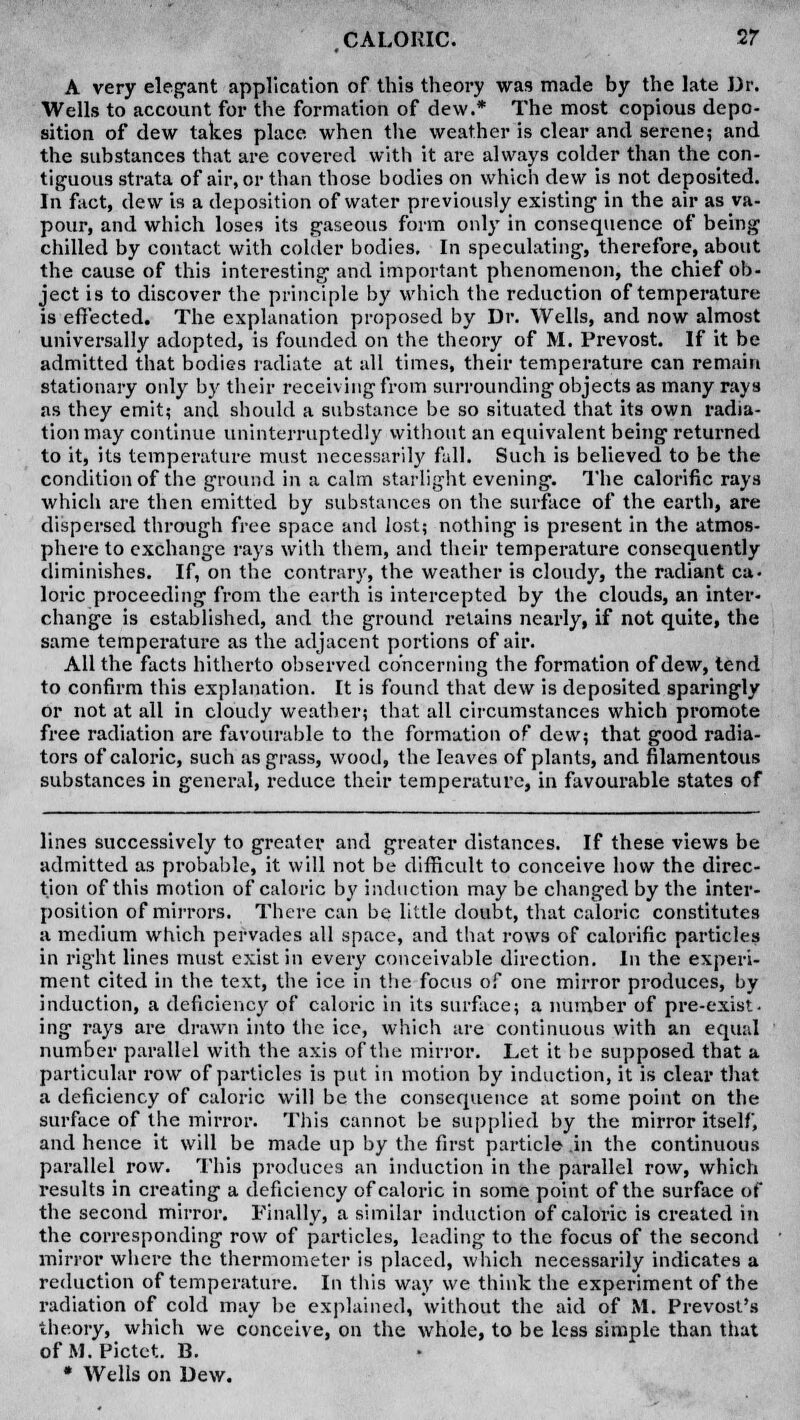 A very elegant application of this theory was made by the late Dr. Wells to account for the formation of dew.* The most copious depo- sition of dew takes place when the weather is clear and serene; and the substances that are covered with it are always colder than the con- tiguous strata of air, or than those bodies on which dew is not deposited. In fact, dew is a deposition of water previously existing in the air as va- pour, and which loses its gaseous form only in consequence of being chilled by contact with colder bodies. In speculating, therefore, about the cause of this interesting and important phenomenon, the chief ob- ject is to discover the principle by which the reduction of temperature is effected. The explanation proposed by Dr. Wells, and now almost universally adopted, is founded on the theory of M. Prevost. If it be admitted that bodies radiate at all times, their temperature can remain stationary only by their receiving from surrounding objects as many rays as they emit; and should a substance be so situated that its own radia- tion may continue uninterruptedly without an equivalent being returned to it, its temperature must necessarily fall. Such is believed to be the condition of the ground in a calm starlight evening. The calorific rays which are then emitted by substances on the surface of the earth, are dispersed through free space and lost; nothing is present in the atmos- phere to exchange rays with them, and their temperature consequently diminishes. If, on the contrary, the weather is cloudy, the radiant ca- loric proceeding from the earth is intercepted by the clouds, an inter- change is established, and the ground retains nearly, if not quite, the same temperature as the adjacent portions of air. All the facts hitherto observed concerning the formation of dew, tend to confirm this explanation. It is found that dew is deposited sparingly or not at all in cloudy weather; that all circumstances which promote free radiation are favourable to the formation of dew; that good radia- tors of caloric, such as grass, wood, the leaves of plants, and filamentous substances in general, reduce their temperature, in favourable states of lines successively to greater and greater distances. If these views be admitted as probable, it will not be difficult to conceive how the direc- tion of this motion of caloric by induction may be changed by the inter- position of mirrors. There can be little doubt, that caloric constitutes a medium which pervades all space, and that rows of calorific particles in right lines must exist in every conceivable direction. In the experi- ment cited In the text, the ice in the focus of one mirror produces, by induction, a deficiency of caloric in its surface; a number of pre-exist, ing rays are drawn into the ice, which are continuous with an equal number parallel with the axis of the mirror. Let it be supposed that a particular row of particles is put in motion by induction, it is clear that a deficiency of caloric will be the consequence at some point on the surface of the mirror. This cannot be supplied by the mirror itself, and hence it will be made up by the first particle .in the continuous parallel row. This produces an induction in the parallel row, which results in creating a deficiency of caloric in some point of the surface of the second mirror. Finally, a similar induction of caloric is created in the corresponding row of particles, leading to the focus of the second mirror where the thermometer is placed, which necessarily indicates a reduction of temperature. In this way we think the experiment of the radiation of cold may be explained, without the aid of M. Prevost's theory, which we conceive, on the whole, to be less simple than that of M.Pictet. B. * Wells on Dew.