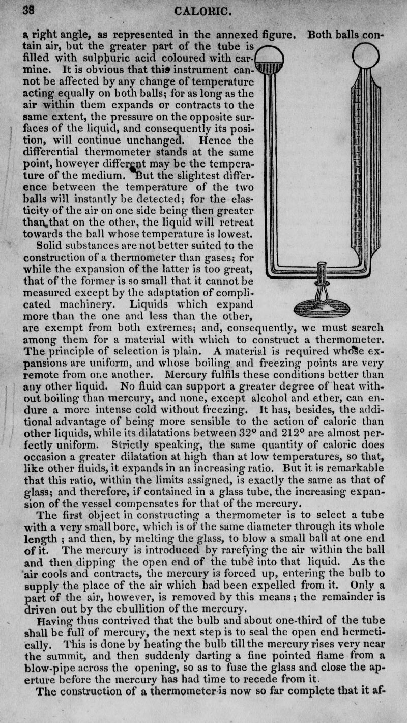 a right angle, as represented in the annexed figure. Both balls con- tain air, but the greater part of the tube is filled with sulphuric acid coloured with car mine. It is obvious that this instrument can not be affected by any change of temperature acting equally on both balls; for as long as the air within them expands or contracts to the same extent, the pressure on the opposite sur- faces of the liquid, and consequently its posi- tion, will continue unchanged. Hence the differential thermometer stands at the same point, however different may be the tempera- ture of the medium, cut the slightest differ- ence between the temperature of the two balls will instantly be detected; for the elas- ticity of the air on one side being then greater than.that on the other, the liquid will retreat towards the ball whose temperature is lowest. Solid substances are not better suited to the construction of a thermometer than gases; for while the expansion of the latter is too great, that of the former is so small that it cannot be measured except by the adaptation of compli- cated machinery. Liquids which expand more than the one and less than the other, are exempt from both extremes; and, consequently, we must search among them for a material with which to construct a thermometer. The principle of selection is plain. A material is required who'fie ex- pansions are uniform, and whose boiling and freezing points are very remote from one another. Mercury fulfils these conditions better than any other liquid. No fluid can support a greater degree of heat with- out boiling than mercury, and none, except alcohol and ether, can en- dure a more intense cold without freezing. It has, besides, the addi- tional advantage of being more sensible to the action of caloric than other liquids, while its dilatations between 32° and 212° are almost per- fectly uniform. Strictly speaking, the same quantity of caloric does occasion a greater dilatation at high than at low temperatures, so that, like other fluids, it expands in an increasing ratio. But it is remarkable that this ratio, within the limits assigned, is exactly the same as that of glass; and therefore, if contained in a glass tube, the increasing expan- sion of the vessel compensates for that of the mercury. The first object in constructing a thermometer is to select a tube with a very smallbore, which is of the same diameter through its whole length ; and then, by melting the glass, to blow a small ball at one end of it. The mercury is introduced by rarefying the air within the ball and then dipping the open end of the tube into that liquid. As the air cools and contracts, the mercury is forced up, entering the bulb to supply the place of the air which had been expelled from it. Only a part of the air, however, is removed by this means; the remainder is driven out by the ebullition of the mercury. Having thus contrived that the bulb and about one-third of the tube shall be full of mercury, the next step is to seal the open end hermeti- cally. This is done by heating the bulb till the mercury rises very near the summit, and then suddenly darting a fine pointed flame from a blow-pipe across the opening, so as to fuse the glass and close the ap- erture before the mercury has had time to recede from it. The construction of a thermometer is now so far complete that it af-