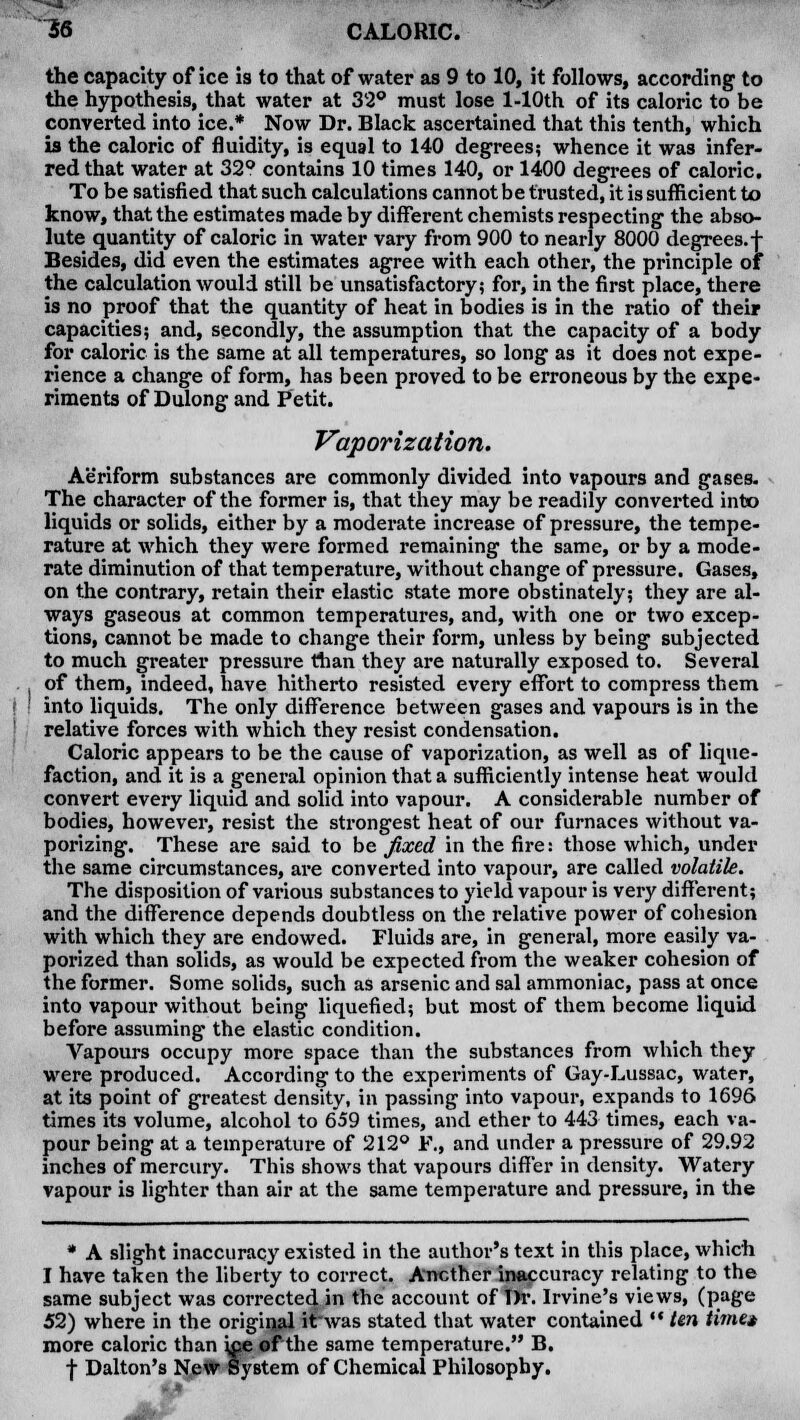 the capacity of ice is to that of water as 9 to 10, it follows, according to the hypothesis, that water at 32° must lose l-10th of its caloric to be converted into ice.* Now Dr. Black ascertained that this tenth, which is the caloric of fluidity, is equal to 140 degrees; whence it was infer- red that water at 32° contains 10 times 140, or 1400 degrees of caloric. To be satisfied that such calculations cannot be trusted, it is sufficient to know, that the estimates made by different chemists respecting the abso- lute quantity of caloric in water vary from 900 to nearly 8000 degrees, f Besides, did even the estimates agree with each other, the principle of the calculation would still be unsatisfactory; for, in the first place, there is no proof that the quantity of heat in bodies is in the ratio of their capacities; and, secondly, the assumption that the capacity of a body for caloric is the same at all temperatures, so long as it does not expe- rience a change of form, has been proved to be erroneous by the expe- riments of Dulong and Petit. Vaporization. Aeriform substances are commonly divided into vapours and gases. The character of the former is, that they may be readily converted into liquids or solids, either by a moderate increase of pressure, the tempe- rature at which they were formed remaining the same, or by a mode- rate diminution of that temperature, without change of pressure. Gases, on the contrary, retain their elastic state more obstinately; they are al- ways gaseous at common temperatures, and, with one or two excep- tions, cannot be made to change their form, unless by being subjected to much greater pressure than they are naturally exposed to. Several of them, indeed, have hitherto resisted every effort to compress them into liquids. The only difference between gases and vapours is in the relative forces with which they resist condensation. Caloric appears to be the cause of vaporization, as well as of lique- faction, and it is a general opinion that a sufficiently intense heat would convert every liquid and solid into vapour. A considerable number of bodies, however, resist the strongest heat of our furnaces without va- porizing. These are said to be fixed in the fire: those which, under the same circumstances, are converted into vapour, are called volatile. The disposition of various substances to yield vapour is very different; and the difference depends doubtless on the relative power of cohesion with which they are endowed. Fluids are, in general, more easily va- porized than solids, as would be expected from the weaker cohesion of the former. Some solids, such as arsenic and sal ammoniac, pass at once into vapour without being liquefied; but most of them become liquid before assuming the elastic condition. Vapours occupy more space than the substances from which they were produced. According to the experiments of Gay-Lussac, water, at its point of greatest density, in passing into vapour, expands to 1696 times its volume, alcohol to 659 times, and ether to 443 times, each va- pour being at a temperature of 212° F., and under a pressure of 29.92 inches of mercury. This shows that vapours differ in density. Watery vapour is lighter than air at the same temperature and pressure, in the * A slight inaccuracy existed in the author's text in this place, which I have taken the liberty to correct. Another inaccuracy relating to the same subject was corrected in the account of T)r. Irvine's views, (page 52) where in the original ilrwas stated that water contained •■ ten time* more caloric than uje of the same temperature. B. f Dalton's New System of Chemical Philosophy.