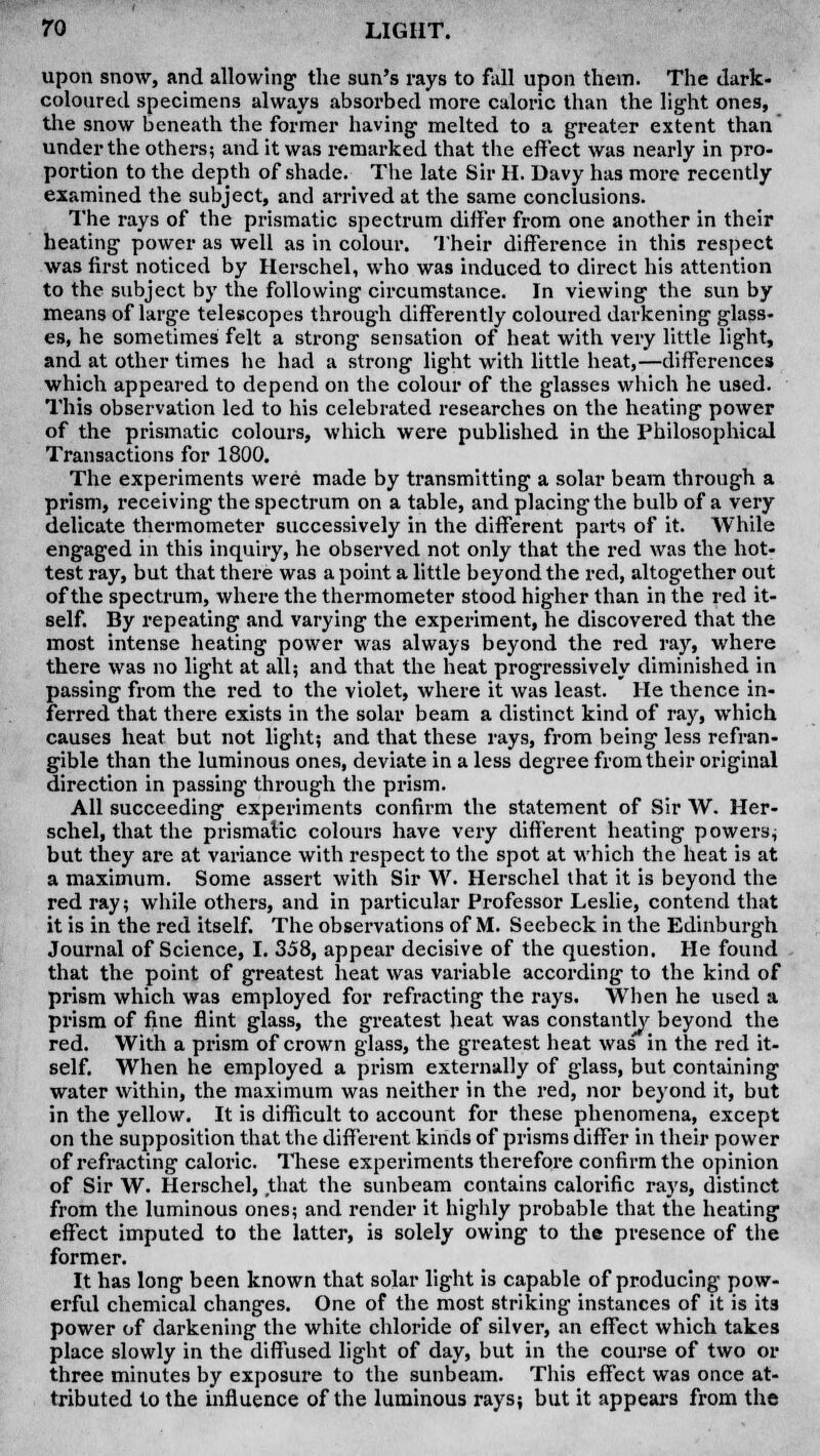 upon snow, and allowing- the sun's rays to fall upon them. The dark- coloured specimens always absorbed more caloric than the light ones, the snow beneath the former having melted to a greater extent than under the others; and it was remarked that the effect was nearly in pro- portion to the depth of shade. The late Sir H. Davy has more recently examined the subject, and arrived at the same conclusions. The rays of the prismatic spectrum differ from one another in their heating power as well as in colour. Their difference in this respect was first noticed by Herschel, who was induced to direct his attention to the subject by the following circumstance. In viewing the sun by means of large telescopes through differently coloured darkening glass- es, he sometimes felt a strong sensation of heat with very little light, and at other times he had a strong light with little heat,—differences which appeared to depend on the colour of the glasses which he used. This observation led to his celebrated researches on the heating power of the prismatic colours, which were published in the Philosophical Transactions for 1800. The experiments were made by transmitting a solar beam through a prism, receiving the spectrum on a table, and placing the bulb of a very delicate thermometer successively in the different parts of it. While engaged in this inquiry, he observed not only that the red was the hot- test ray, but that there was a point a little beyond the red, altogether out of the spectrum, where the thermometer stood higher than in the red it- self. By repeating and varying the experiment, he discovered that the most intense heating power was always beyond the red ray, where there was no light at all; and that the heat progressively diminished in passing from the red to the violet, where it was least. He thence in- ferred that there exists in the solar beam a distinct kind of ray, which causes heat but not light; and that these rays, from being less refran- gible than the luminous ones, deviate in a less degree from their original direction in passing through the prism. All succeeding experiments confirm the statement of Sir W. Her- schel, that the prismatic colours have very different heating powers; but they are at variance with respect to the spot at which the heat is at a maximum. Some assert with Sir W. Herschel that it is beyond the red ray; while others, and in particular Professor Leslie, contend that it is in the red itself. The observations of M. Seebeck in the Edinburgh Journal of Science, I. 358, appear decisive of the question. He found that the point of greatest heat was variable according to the kind of prism which was employed for refracting the rays. When he used a prism of fine flint glass, the greatest heat was constantly beyond the red. With a prism of crown glass, the greatest heat was in the red it- self. When he employed a prism externally of glass, but containing water within, the maximum was neither in the red, nor beyond it, but in the yellow. It is difficult to account for these phenomena, except on the supposition that the different kinds of prisms differ in their power of refracting caloric. These experiments therefore confirm the opinion of Sir W. Herschel, that the sunbeam contains calorific rays, distinct from the luminous ones; and render it highly probable that the heating effect imputed to the latter, is solely owing to the presence of the former. It has long been known that solar light is capable of producing pow- erful chemical changes. One of the most striking instances of it is its power of darkening the white chloride of silver, an effect which takes place slowly in the diffused light of day, but in the course of two or three minutes by exposure to the sunbeam. This effect was once at- tributed to the influence of the luminous rays; but it appears from the