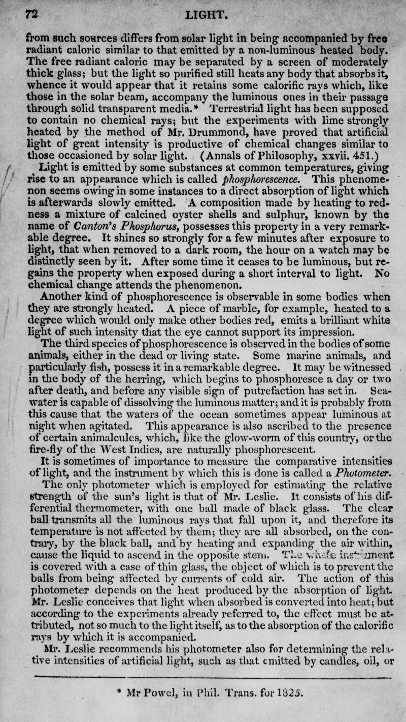 from such soHrces differs from solar light in being accompanied by free radiant caloric similar to that emitted by a non-luminous heated body. The free radiant caloric may be separated by a screen of moderately thick glass; but the light so purified still heats any body that absorbs it, whence it would appear that it retains some calorific rays which, like those in the solar beam, accompany the luminous ones in their passage through solid transparent media.* Terrestrial light has been supposed to contain no chemical rays; but the experiments with lime strongly heated by the method of Mr. Drummond, have proved that artificial light of great intensity is productive of chemical changes similar to those occasioned by solar light. (Annals of Philosophy, xxvii. 451.) Light is emitted by some substances at common temperatures, giving rise to an appearance which is called phosphorescence. This phenome- non seems owing in some instances to a direct absorption of light which is afterwards slowly emitted. A composition made by heating to red- ness a mixture of calcined oyster shells and sulphur, known by the name of Canton's Phosphorus, possesses this property in a very remark- able degree. It shines so strongly for a few minutes after exposure to light, that when removed to a dark room, the hour on a watch may be distinctly seen by it. After some time it ceases to be luminous, but re- gains the property when exposed during a short interval to light. No chemical change attends the phenomenon. Another kind of phosphorescence is observable in some bodies when they are strongly heated. A piece of marble, for example, heated to a degree which woidd only make other bodies red, emits a brilliant white light of such intensity that the eye cannot support its impression. The third species of phosphorescence is observed in the bodies of some animals, either in the dead or living state. Some marine animals, and particularly fish, possess it in a remarkable degree. It may be witnessed in the body of the herring, which begins to phosphoresce a day or two after death, and before any visible sign of putrefaction has set in. Sea- water is capable of dissolving the luminous matter; and it is probably from this cause that the waters of the ocean sometimes appear luminous at night when agitated. This appearance is also ascribed to the presence of certain animalcules, which, like the glow-worm of this countiy, or the fire-fly of the West Inches, are naturally phosphorescent. It is sometimes of importance to measure the comparative intensities of light, and the instrument by which this is done is called a Photometer. The only photometer which is employed for estimating the relative strength of the sun's light is that of Mr. Leslie. It consists of his dif- ferential thermometer, with one ball made of black glass. The clear ball transmits all the luminous rays that fall upon it, and therefore its temperature is not affected by them; they are all absorbed, on the con- trary, by the black ball, and by heating and expanding the air within, cause the liquid to ascend in the opposite stem. TLe white ins'V'iment is covered with a case of thin glass, the object of which is to prevent the balls from being affected by currents of cold air. The action of this photometer depends on the heat produced by the absorption of light Mr. Leslie conceives that light when absorbed is converted into heat; but according to the experiments already referred to, the effect must be at- tributed, not so much to the light itself, as to the absorption of the calorific rays by which it is accompanied. Mr. Leslie recommends his photometer also for determining the rela- tive intensities of artificial light, such as that emitted by candles, oil, or * Mr Powel, in Phil. Trans, for 1825.